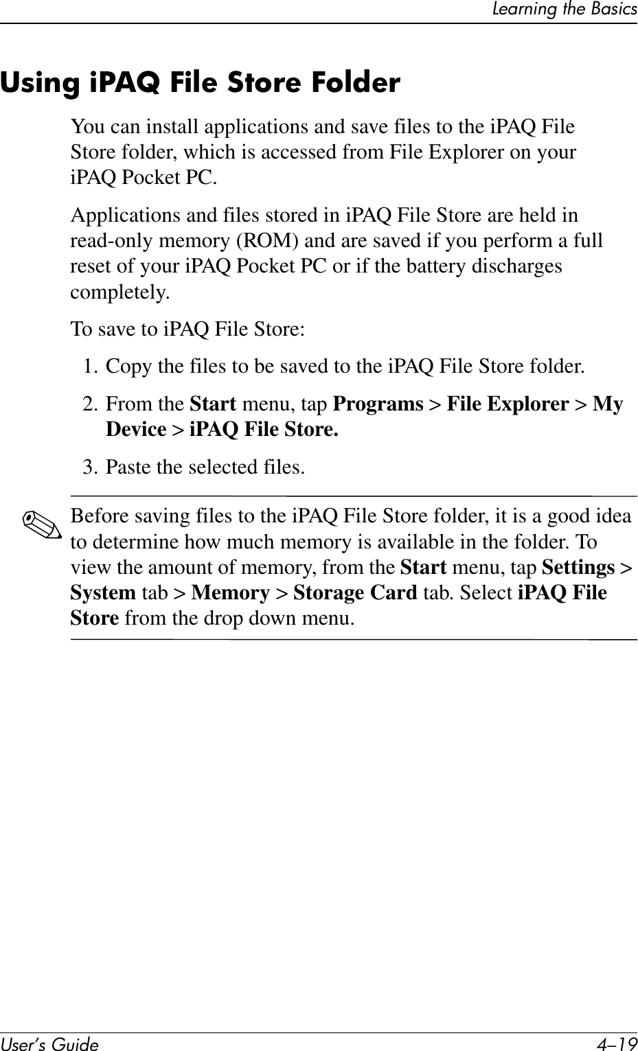 Learning the BasicsUser’s Guide 4–19Using iPAQ File Store FolderYou can install applications and save files to the iPAQ File Store folder, which is accessed from File Explorer on your iPAQ Pocket PC.Applications and files stored in iPAQ File Store are held in read-only memory (ROM) and are saved if you perform a full reset of your iPAQ Pocket PC or if the battery discharges completely.To save to iPAQ File Store:1. Copy the files to be saved to the iPAQ File Store folder.2. From the Start menu, tap Programs &gt; File Explorer &gt; My Device &gt; iPAQ File Store.3. Paste the selected files.✎Before saving files to the iPAQ File Store folder, it is a good idea to determine how much memory is available in the folder. To view the amount of memory, from the Start menu, tap Settings &gt; System tab &gt; Memory &gt; Storage Card tab. Select iPAQ File Store from the drop down menu.