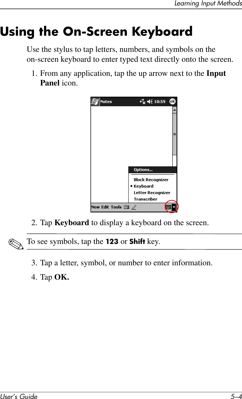 User’s Guide 5–4Learning Input MethodsUsing the On-Screen KeyboardUse the stylus to tap letters, numbers, and symbols on the on-screen keyboard to enter typed text directly onto the screen.1. From any application, tap the up arrow next to the Input Panel icon.2. Tap Keyboard to display a keyboard on the screen.✎To see symbols, tap the 123 or Shift key.3. Tap a letter, symbol, or number to enter information.4. Tap OK.