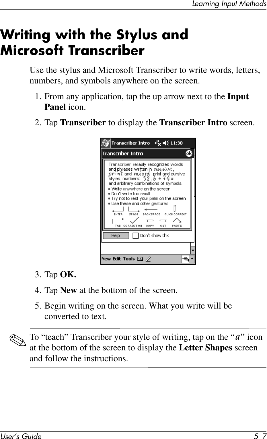 Learning Input MethodsUser’s Guide 5–7Writing with the Stylus and Microsoft Transcriber Use the stylus and Microsoft Transcriber to write words, letters, numbers, and symbols anywhere on the screen.1. From any application, tap the up arrow next to the Input Panel icon.2. Tap Transcriber to display the Transcriber Intro screen.3. Tap OK.4. Tap New at the bottom of the screen.5. Begin writing on the screen. What you write will be converted to text.✎To “teach” Transcriber your style of writing, tap on the “a ” icon at the bottom of the screen to display the Letter Shapes screen and follow the instructions.