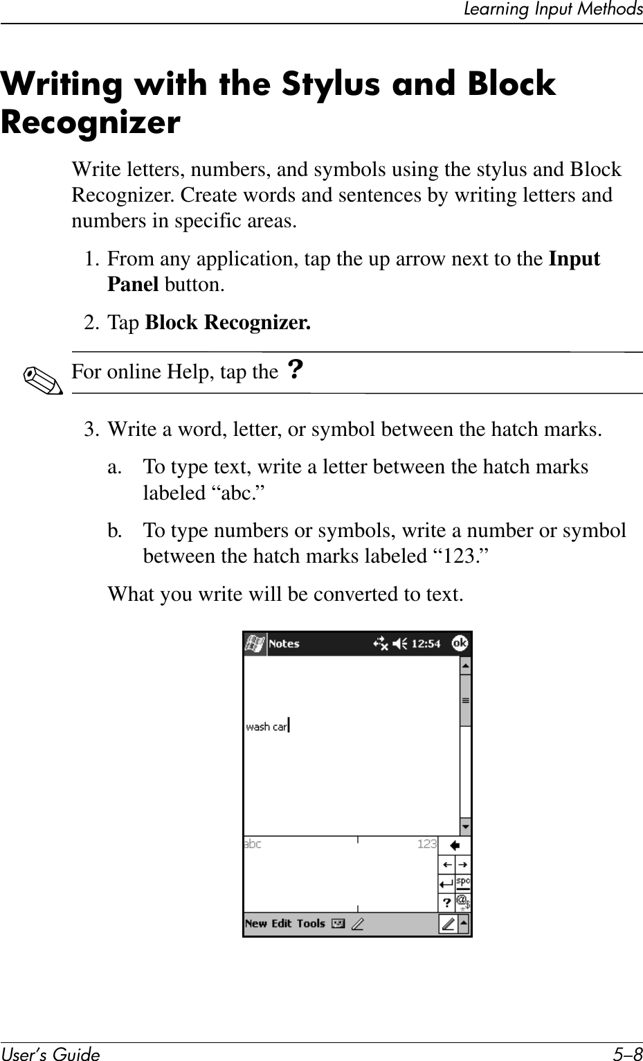 User’s Guide 5–8Learning Input MethodsWriting with the Stylus and Block RecognizerWrite letters, numbers, and symbols using the stylus and Block Recognizer. Create words and sentences by writing letters and numbers in specific areas.1. From any application, tap the up arrow next to the Input Panel button.2. Tap Block Recognizer.✎For online Help, tap the ?3. Write a word, letter, or symbol between the hatch marks.a. To type text, write a letter between the hatch marks labeled “abc.”b. To type numbers or symbols, write a number or symbol between the hatch marks labeled “123.”What you write will be converted to text.