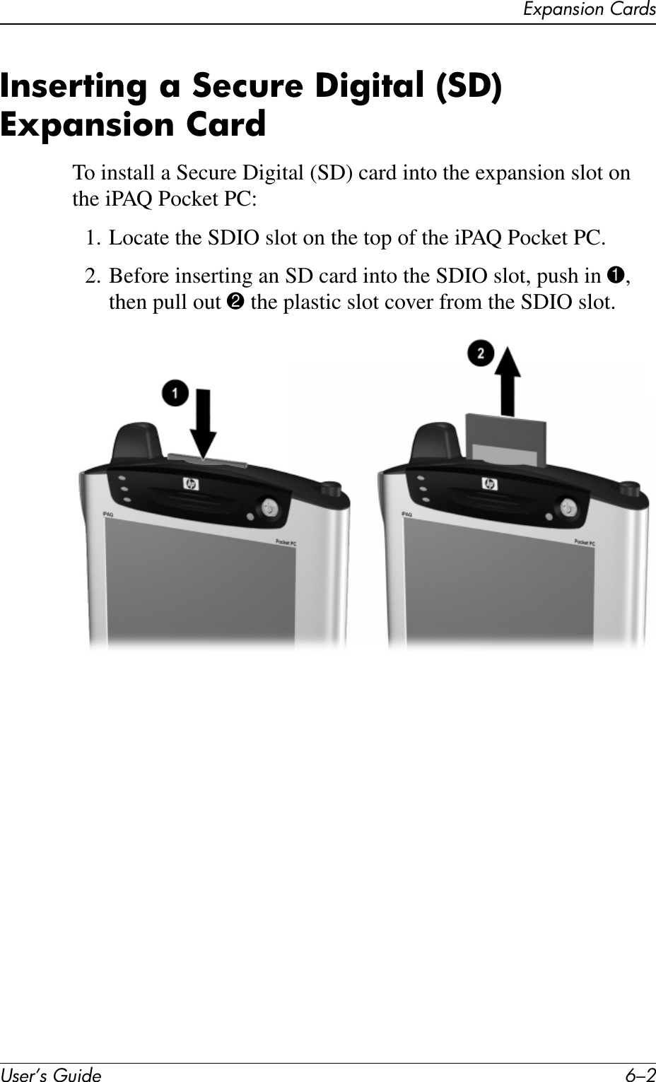User’s Guide 6–2Expansion CardsInserting a Secure Digital (SD) Expansion CardTo install a Secure Digital (SD) card into the expansion slot on the iPAQ Pocket PC:1. Locate the SDIO slot on the top of the iPAQ Pocket PC.2. Before inserting an SD card into the SDIO slot, push in 1, then pull out 2 the plastic slot cover from the SDIO slot.