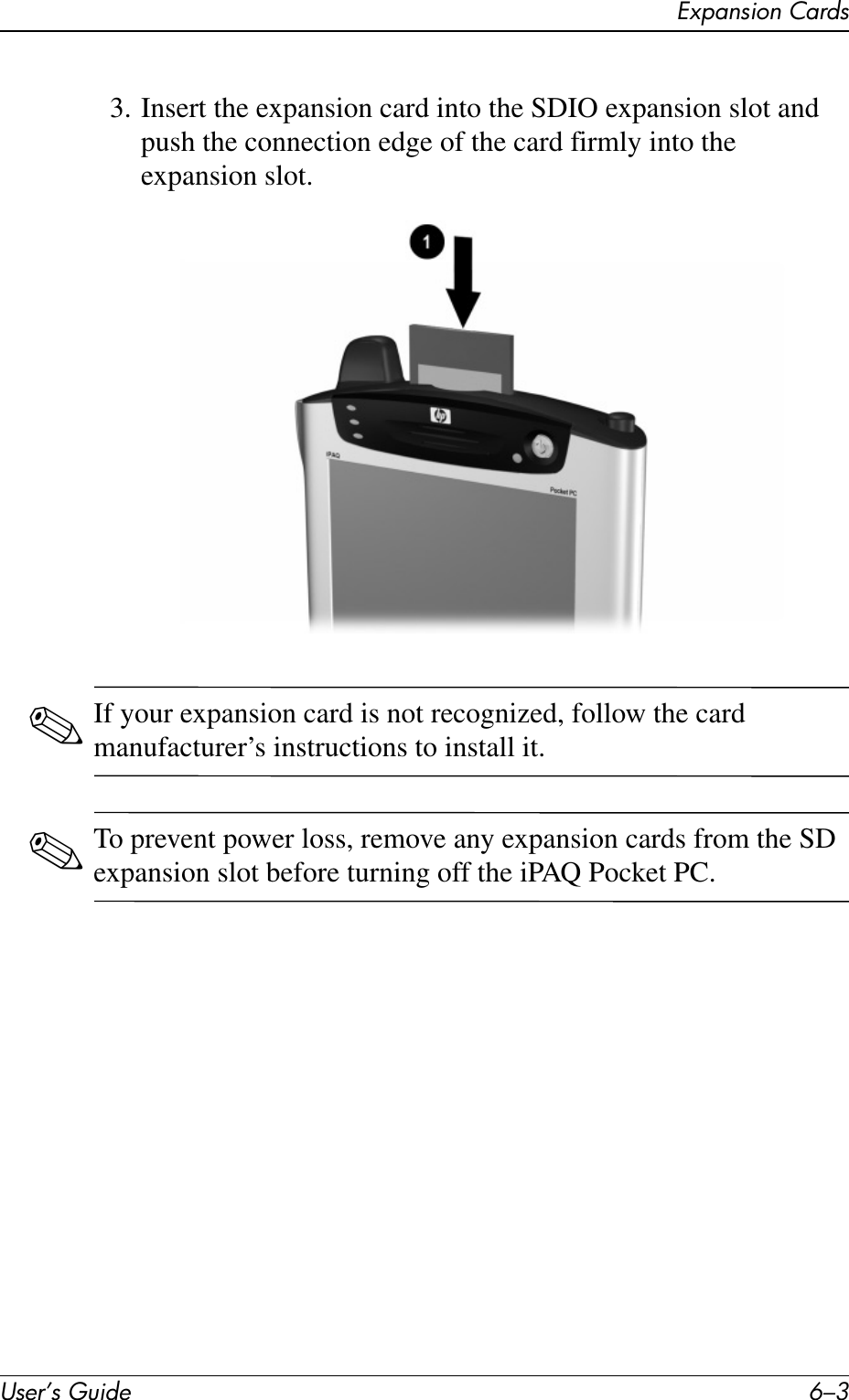 Expansion CardsUser’s Guide 6–33. Insert the expansion card into the SDIO expansion slot and push the connection edge of the card firmly into the expansion slot.✎If your expansion card is not recognized, follow the card manufacturer’s instructions to install it.✎To prevent power loss, remove any expansion cards from the SD expansion slot before turning off the iPAQ Pocket PC.
