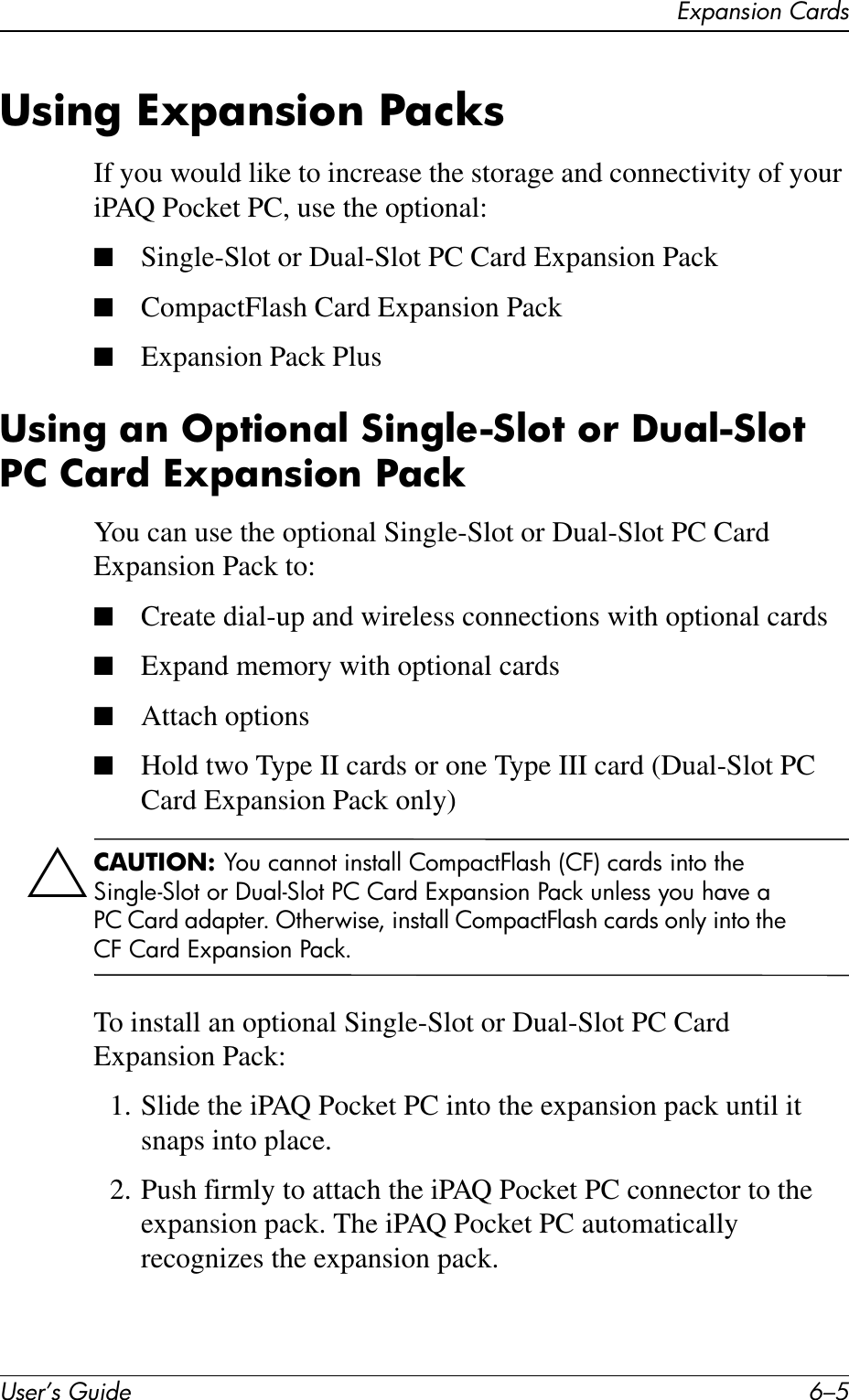 Expansion CardsUser’s Guide 6–5Using Expansion PacksIf you would like to increase the storage and connectivity of your iPAQ Pocket PC, use the optional:■Single-Slot or Dual-Slot PC Card Expansion Pack■CompactFlash Card Expansion Pack■Expansion Pack PlusUsing an Optional Single-Slot or Dual-Slot PC Card Expansion PackYou can use the optional Single-Slot or Dual-Slot PC Card Expansion Pack to:■Create dial-up and wireless connections with optional cards■Expand memory with optional cards■Attach options■Hold two Type II cards or one Type III card (Dual-Slot PC Card Expansion Pack only)ÄCAUTION: You cannot install CompactFlash (CF) cards into the Single-Slot or Dual-Slot PC Card Expansion Pack unless you have a PC Card adapter. Otherwise, install CompactFlash cards only into the CF Card Expansion Pack.To install an optional Single-Slot or Dual-Slot PC Card Expansion Pack:1. Slide the iPAQ Pocket PC into the expansion pack until it snaps into place.2. Push firmly to attach the iPAQ Pocket PC connector to the expansion pack. The iPAQ Pocket PC automatically recognizes the expansion pack.