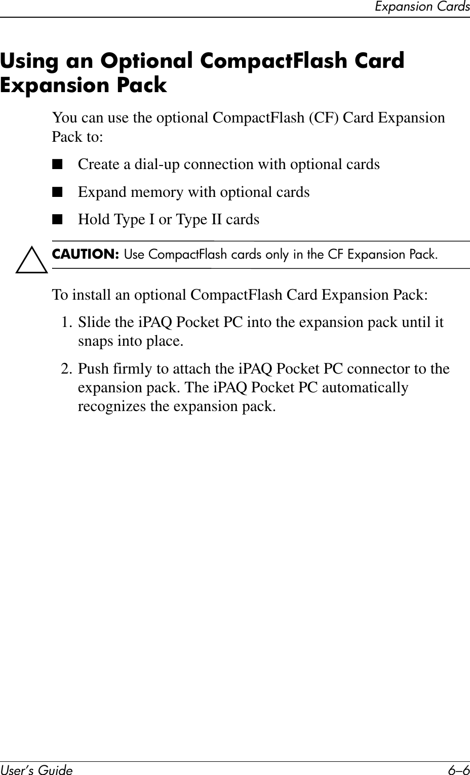 User’s Guide 6–6Expansion CardsUsing an Optional CompactFlash Card Expansion PackYou can use the optional CompactFlash (CF) Card Expansion Pack to:■Create a dial-up connection with optional cards■Expand memory with optional cards■Hold Type I or Type II cardsÄCAUTION: Use CompactFlash cards only in the CF Expansion Pack.To install an optional CompactFlash Card Expansion Pack:1. Slide the iPAQ Pocket PC into the expansion pack until it snaps into place.2. Push firmly to attach the iPAQ Pocket PC connector to the expansion pack. The iPAQ Pocket PC automatically recognizes the expansion pack.