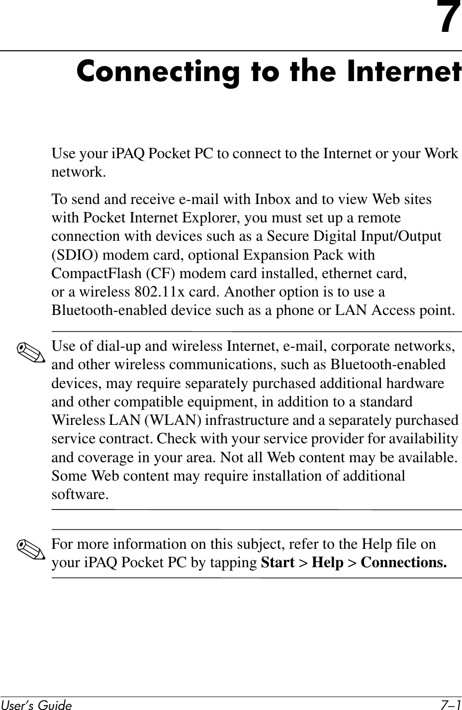 User’s Guide 7–17Connecting to the InternetUse your iPAQ Pocket PC to connect to the Internet or your Work network.To send and receive e-mail with Inbox and to view Web sites with Pocket Internet Explorer, you must set up a remote connection with devices such as a Secure Digital Input/Output (SDIO) modem card, optional Expansion Pack with CompactFlash (CF) modem card installed, ethernet card, or a wireless 802.11x card. Another option is to use a Bluetooth-enabled device such as a phone or LAN Access point. ✎Use of dial-up and wireless Internet, e-mail, corporate networks, and other wireless communications, such as Bluetooth-enabled devices, may require separately purchased additional hardware and other compatible equipment, in addition to a standard Wireless LAN (WLAN) infrastructure and a separately purchased service contract. Check with your service provider for availability and coverage in your area. Not all Web content may be available. Some Web content may require installation of additional software.✎For more information on this subject, refer to the Help file on your iPAQ Pocket PC by tapping Start &gt; Help &gt; Connections.