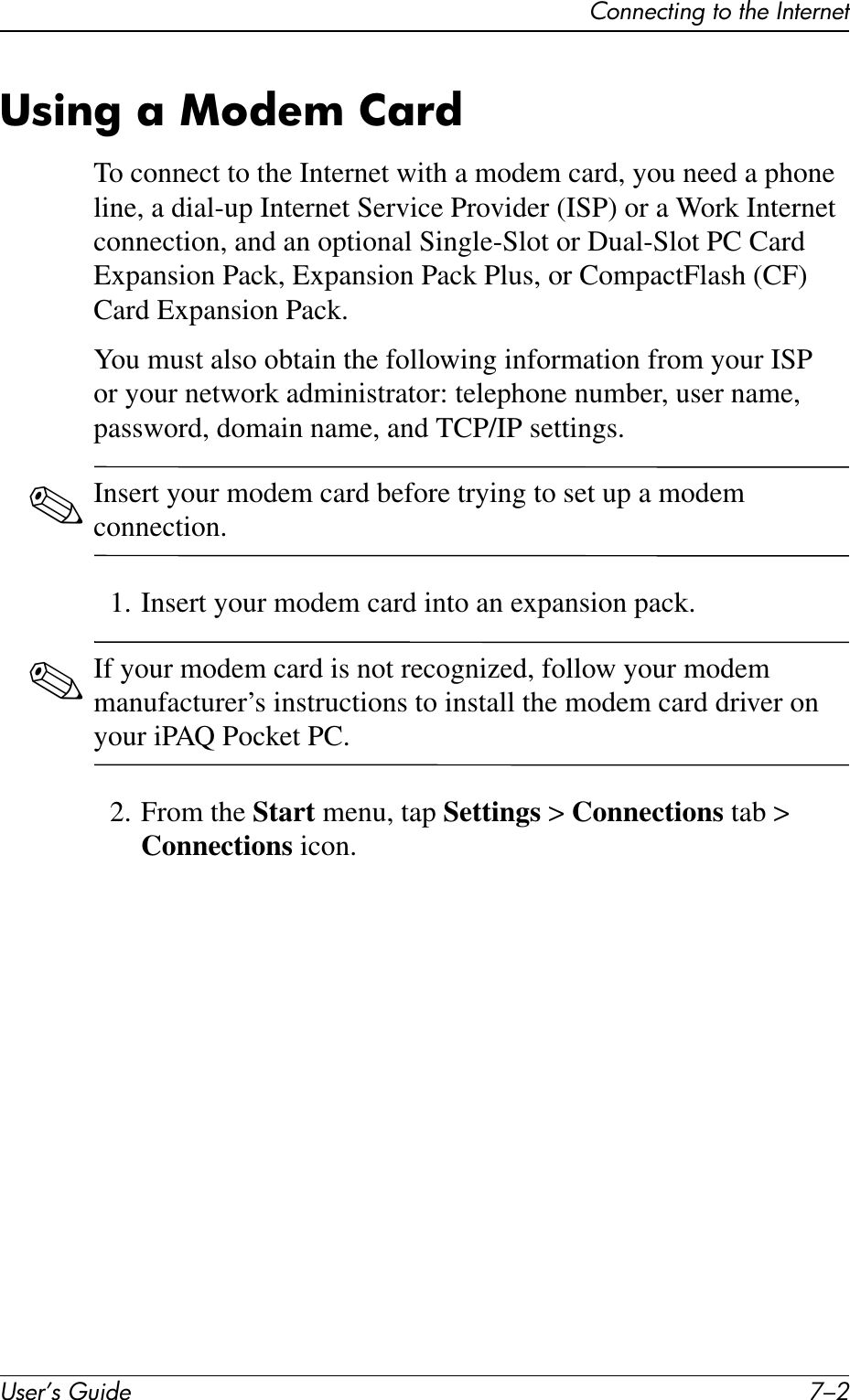 User’s Guide 7–2Connecting to the InternetUsing a Modem CardTo connect to the Internet with a modem card, you need a phone line, a dial-up Internet Service Provider (ISP) or a Work Internet connection, and an optional Single-Slot or Dual-Slot PC Card Expansion Pack, Expansion Pack Plus, or CompactFlash (CF) Card Expansion Pack.You must also obtain the following information from your ISP or your network administrator: telephone number, user name, password, domain name, and TCP/IP settings.✎Insert your modem card before trying to set up a modem connection.1. Insert your modem card into an expansion pack.✎If your modem card is not recognized, follow your modem manufacturer’s instructions to install the modem card driver on your iPAQ Pocket PC.2. From the Start menu, tap Settings &gt; Connections tab &gt; Connections icon.