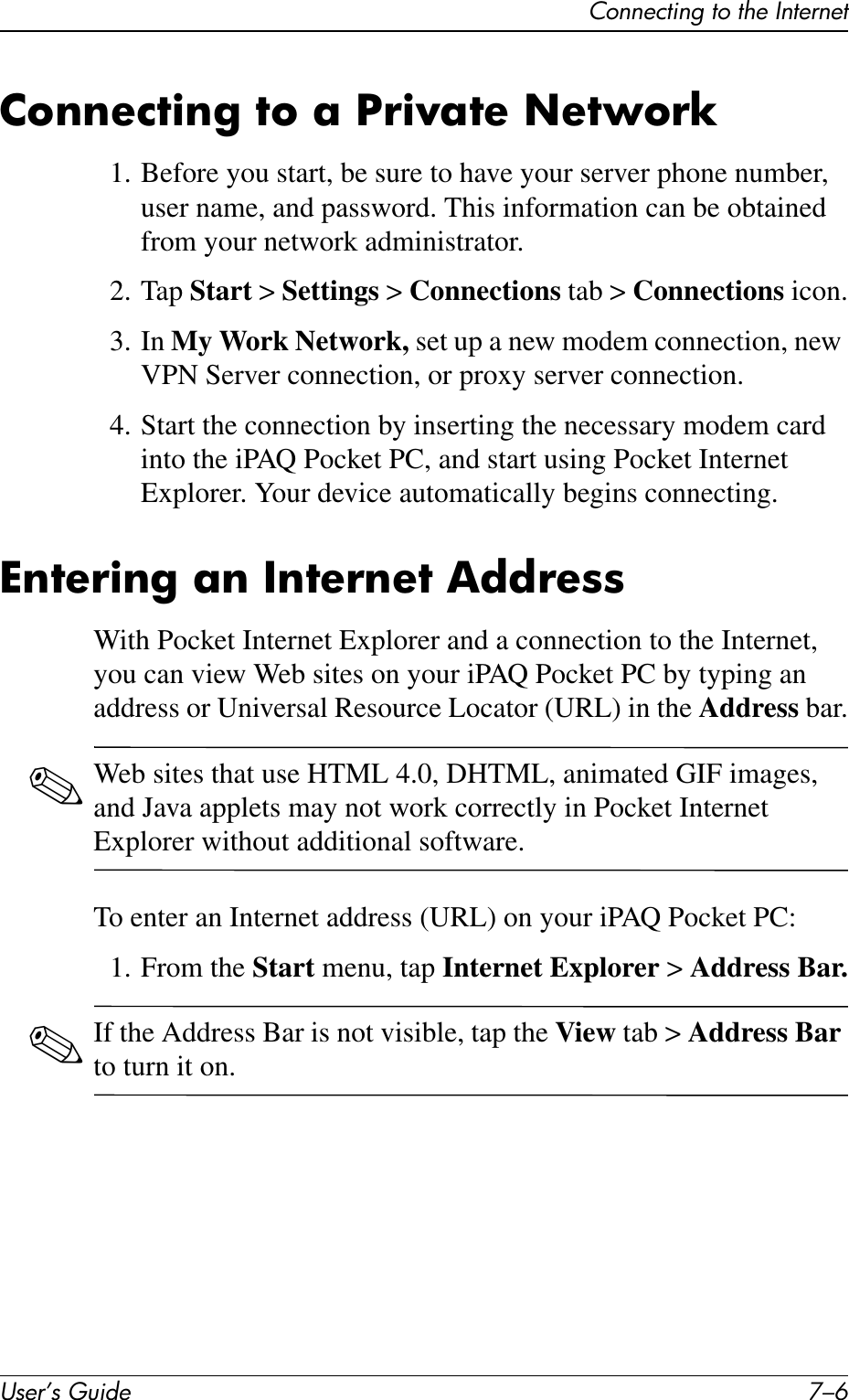 User’s Guide 7–6Connecting to the InternetConnecting to a Private Network1. Before you start, be sure to have your server phone number, user name, and password. This information can be obtained from your network administrator.2. Tap Start &gt; Settings &gt; Connections tab &gt; Connections icon.3. In My Work Network, set up a new modem connection, new VPN Server connection, or proxy server connection.4. Start the connection by inserting the necessary modem card into the iPAQ Pocket PC, and start using Pocket Internet Explorer. Your device automatically begins connecting.Entering an Internet AddressWith Pocket Internet Explorer and a connection to the Internet, you can view Web sites on your iPAQ Pocket PC by typing an address or Universal Resource Locator (URL) in the Address bar.✎Web sites that use HTML 4.0, DHTML, animated GIF images, and Java applets may not work correctly in Pocket Internet Explorer without additional software.To enter an Internet address (URL) on your iPAQ Pocket PC:1. From the Start menu, tap Internet Explorer &gt; Address Bar.✎If the Address Bar is not visible, tap the View tab &gt; Address Bar to turn it on.