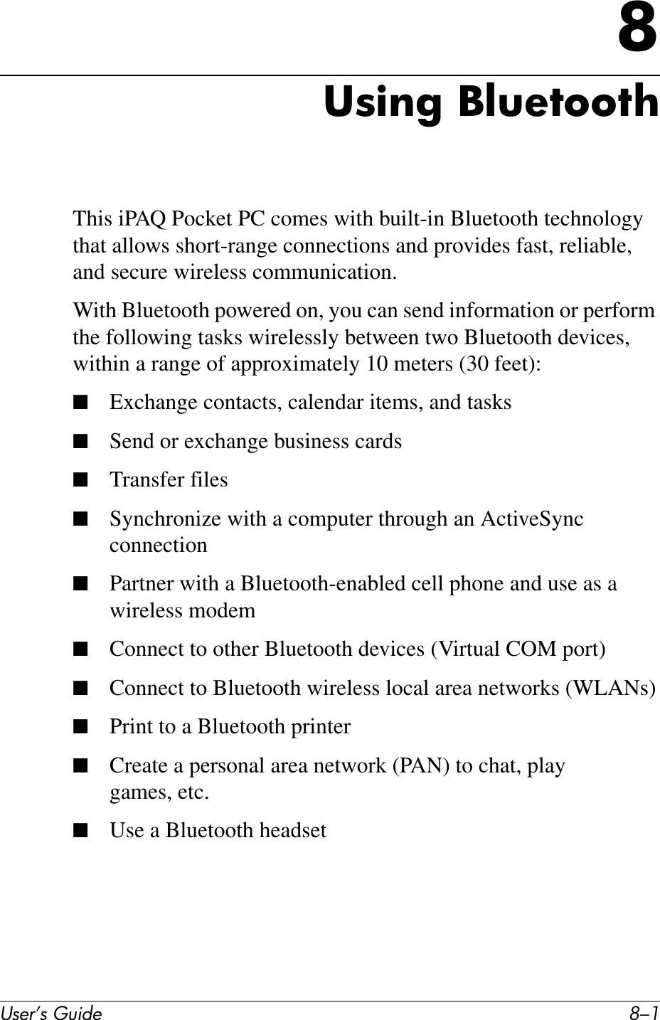 User’s Guide 8–18Using BluetoothThis iPAQ Pocket PC comes with built-in Bluetooth technology that allows short-range connections and provides fast, reliable, and secure wireless communication.With Bluetooth powered on, you can send information or perform the following tasks wirelessly between two Bluetooth devices, within a range of approximately 10 meters (30 feet):■Exchange contacts, calendar items, and tasks■Send or exchange business cards■Transfer files■Synchronize with a computer through an ActiveSync connection■Partner with a Bluetooth-enabled cell phone and use as a wireless modem■Connect to other Bluetooth devices (Virtual COM port)■Connect to Bluetooth wireless local area networks (WLANs)■Print to a Bluetooth printer■Create a personal area network (PAN) to chat, play games, etc.■Use a Bluetooth headset