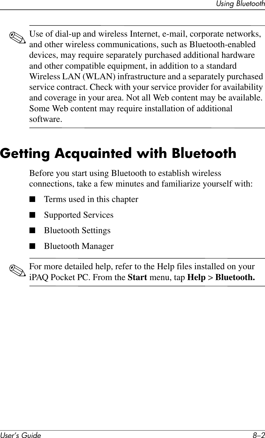 User’s Guide 8–2Using Bluetooth✎Use of dial-up and wireless Internet, e-mail, corporate networks, and other wireless communications, such as Bluetooth-enabled devices, may require separately purchased additional hardware and other compatible equipment, in addition to a standard Wireless LAN (WLAN) infrastructure and a separately purchased service contract. Check with your service provider for availability and coverage in your area. Not all Web content may be available. Some Web content may require installation of additional software.Getting Acquainted with BluetoothBefore you start using Bluetooth to establish wireless connections, take a few minutes and familiarize yourself with:■Terms used in this chapter■Supported Services■Bluetooth Settings■Bluetooth Manager✎For more detailed help, refer to the Help files installed on your iPAQ Pocket PC. From the Start menu, tap Help &gt; Bluetooth.