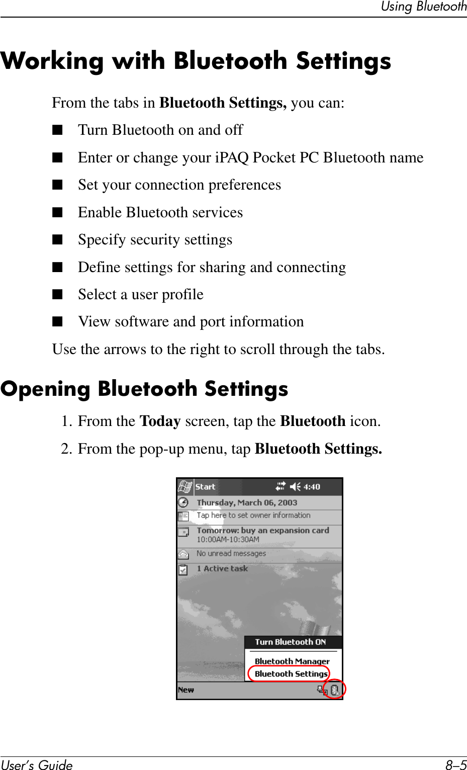Using BluetoothUser’s Guide 8–5Working with Bluetooth SettingsFrom the tabs in Bluetooth Settings, you can:■Turn Bluetooth on and off■Enter or change your iPAQ Pocket PC Bluetooth name■Set your connection preferences■Enable Bluetooth services■Specify security settings■Define settings for sharing and connecting■Select a user profile■View software and port informationUse the arrows to the right to scroll through the tabs.Opening Bluetooth Settings1. From the Today screen, tap the Bluetooth icon.2. From the pop-up menu, tap Bluetooth Settings.