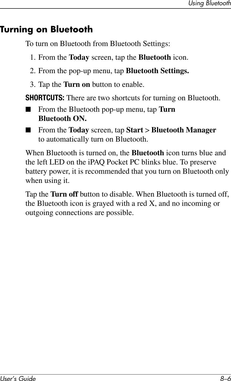 User’s Guide 8–6Using BluetoothTurning on BluetoothTo turn on Bluetooth from Bluetooth Settings:1. From the Today screen, tap the Bluetooth icon.2. From the pop-up menu, tap Bluetooth Settings.3. Tap the Turn on button to enable.SHORTCUTS: There are two shortcuts for turning on Bluetooth.■From the Bluetooth pop-up menu, tap Turn Bluetooth ON.■From the Today screen, tap Start &gt; Bluetooth Manager to automatically turn on Bluetooth.When Bluetooth is turned on, the Bluetooth icon turns blue and the left LED on the iPAQ Pocket PC blinks blue. To preserve battery power, it is recommended that you turn on Bluetooth only when using it.Tap the Turn off button to disable. When Bluetooth is turned off, the Bluetooth icon is grayed with a red X, and no incoming or outgoing connections are possible.