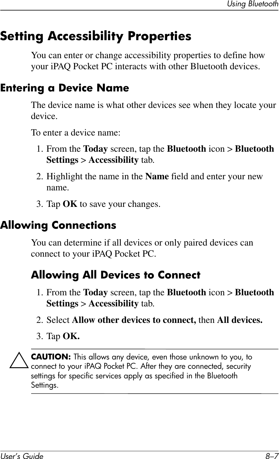 Using BluetoothUser’s Guide 8–7Setting Accessibility PropertiesYou can enter or change accessibility properties to define how your iPAQ Pocket PC interacts with other Bluetooth devices.Entering a Device NameThe device name is what other devices see when they locate your device.To enter a device name:1. From the Today screen, tap the Bluetooth icon &gt; Bluetooth Settings &gt; Accessibility tab.2. Highlight the name in the Name field and enter your new name.3. Tap OK to save your changes.Allowing ConnectionsYou can determine if all devices or only paired devices can connect to your iPAQ Pocket PC.Allowing All Devices to Connect1. From the Today screen, tap the Bluetooth icon &gt; Bluetooth Settings &gt; Accessibility tab.2. Select Allow other devices to connect, then All devices.3. Tap OK.ÄCAUTION: This allows any device, even those unknown to you, to connect to your iPAQ Pocket PC. After they are connected, security settings for specific services apply as specified in the Bluetooth Settings.