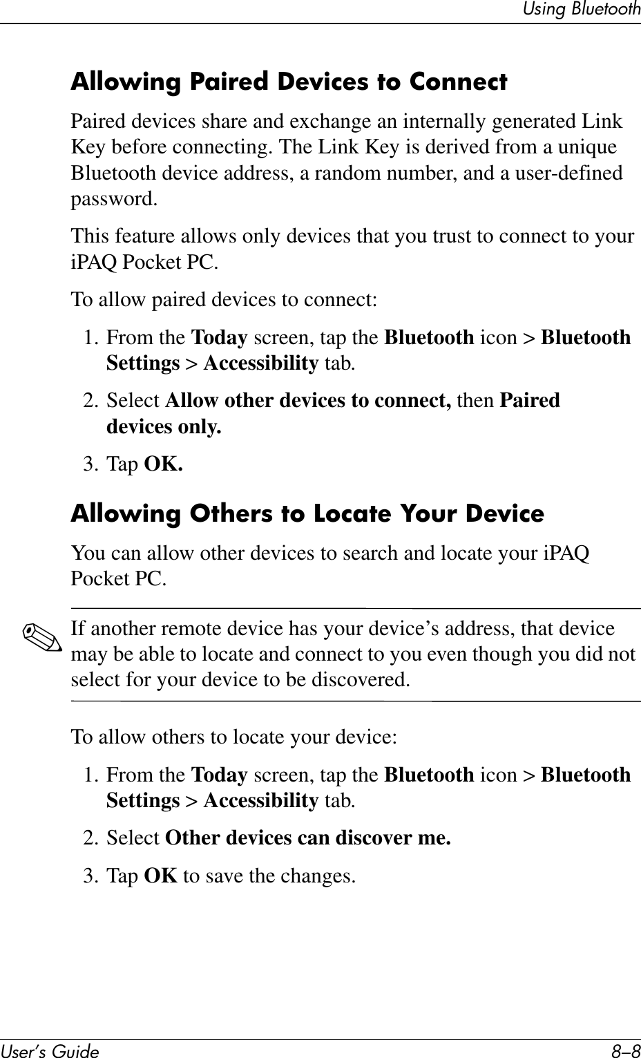 User’s Guide 8–8Using BluetoothAllowing Paired Devices to ConnectPaired devices share and exchange an internally generated Link Key before connecting. The Link Key is derived from a unique Bluetooth device address, a random number, and a user-defined password.This feature allows only devices that you trust to connect to your iPAQ Pocket PC.To allow paired devices to connect:1. From the Today screen, tap the Bluetooth icon &gt; Bluetooth Settings &gt; Accessibility tab.2. Select Allow other devices to connect, then Paired devices only.3. Tap OK.Allowing Others to Locate Your DeviceYou can allow other devices to search and locate your iPAQ Pocket PC.✎If another remote device has your device’s address, that device may be able to locate and connect to you even though you did not select for your device to be discovered.To allow others to locate your device:1. From the Today screen, tap the Bluetooth icon &gt; Bluetooth Settings &gt; Accessibility tab.2. Select Other devices can discover me.3. Tap OK to save the changes.