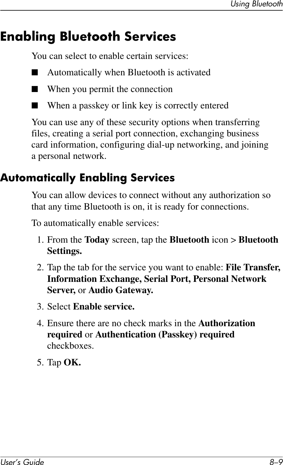 Using BluetoothUser’s Guide 8–9Enabling Bluetooth ServicesYou can select to enable certain services:■Automatically when Bluetooth is activated■When you permit the connection■When a passkey or link key is correctly enteredYou can use any of these security options when transferring files, creating a serial port connection, exchanging business card information, configuring dial-up networking, and joining a personal network.Automatically Enabling ServicesYou can allow devices to connect without any authorization so that any time Bluetooth is on, it is ready for connections.To automatically enable services:1. From the Today screen, tap the Bluetooth icon &gt; Bluetooth Settings.2. Tap the tab for the service you want to enable: File Transfer, Information Exchange, Serial Port, Personal Network Server, or Audio Gateway.3. Select Enable service. 4. Ensure there are no check marks in the Authorization required or Authentication (Passkey) required checkboxes.5. Tap OK.