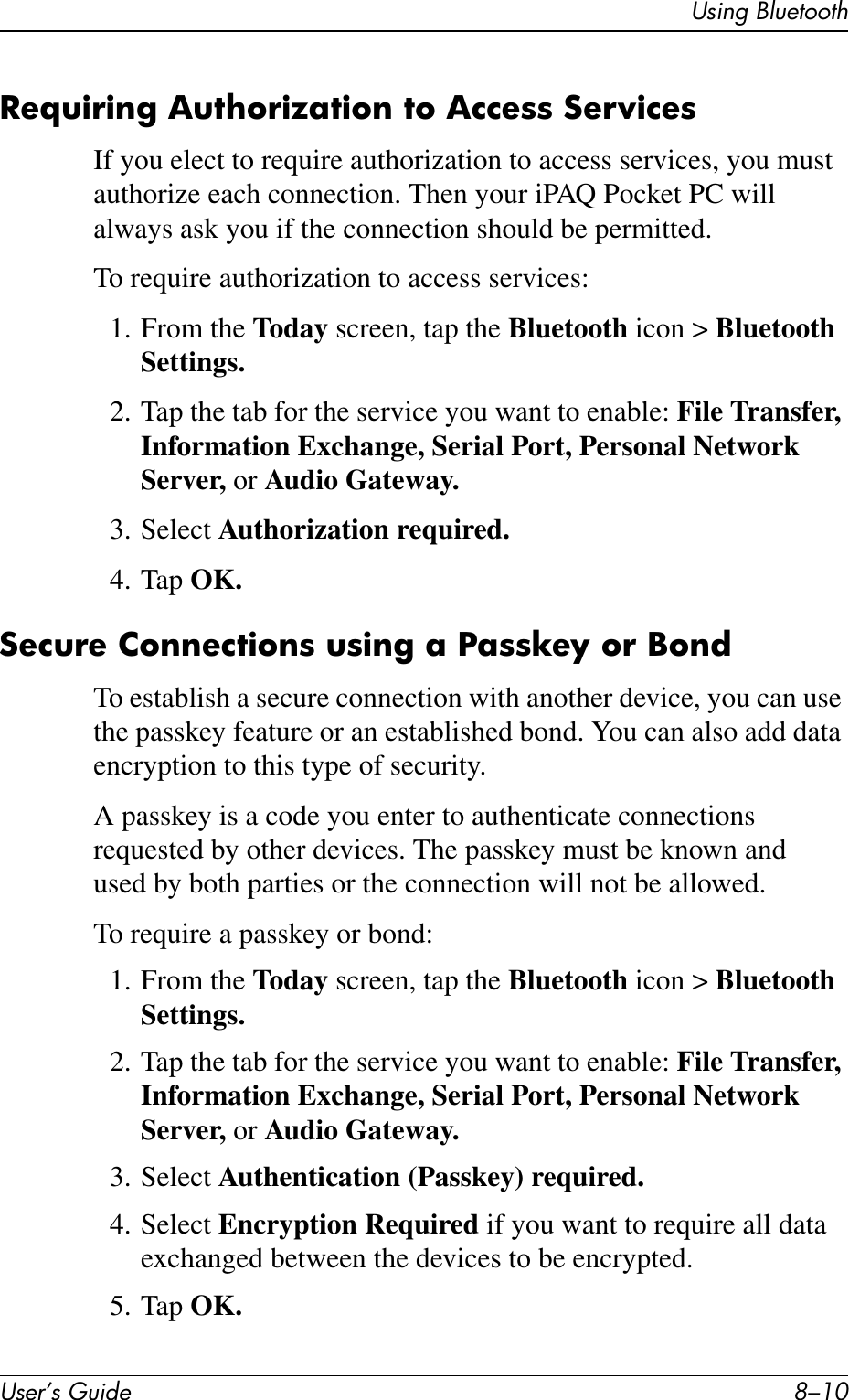 User’s Guide 8–10Using BluetoothRequiring Authorization to Access ServicesIf you elect to require authorization to access services, you must authorize each connection. Then your iPAQ Pocket PC will always ask you if the connection should be permitted.To require authorization to access services:1. From the Today screen, tap the Bluetooth icon &gt; Bluetooth Settings.2. Tap the tab for the service you want to enable: File Transfer, Information Exchange, Serial Port, Personal Network Server, or Audio Gateway.3. Select Authorization required.4. Tap OK.Secure Connections using a Passkey or Bond To establish a secure connection with another device, you can use the passkey feature or an established bond. You can also add data encryption to this type of security.A passkey is a code you enter to authenticate connections requested by other devices. The passkey must be known and used by both parties or the connection will not be allowed.To require a passkey or bond:1. From the Today screen, tap the Bluetooth icon &gt; Bluetooth Settings.2. Tap the tab for the service you want to enable: File Transfer, Information Exchange, Serial Port, Personal Network Server, or Audio Gateway.3. Select Authentication (Passkey) required.4. Select Encryption Required if you want to require all data exchanged between the devices to be encrypted.5. Tap OK.