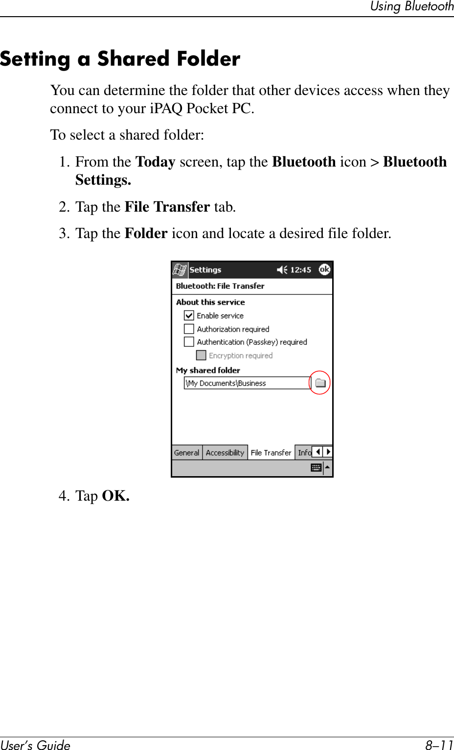 Using BluetoothUser’s Guide 8–11Setting a Shared FolderYou can determine the folder that other devices access when they connect to your iPAQ Pocket PC.To select a shared folder:1. From the Today screen, tap the Bluetooth icon &gt; Bluetooth Settings.2. Tap the File Transfer tab.3. Tap the Folder icon and locate a desired file folder.4. Tap OK.