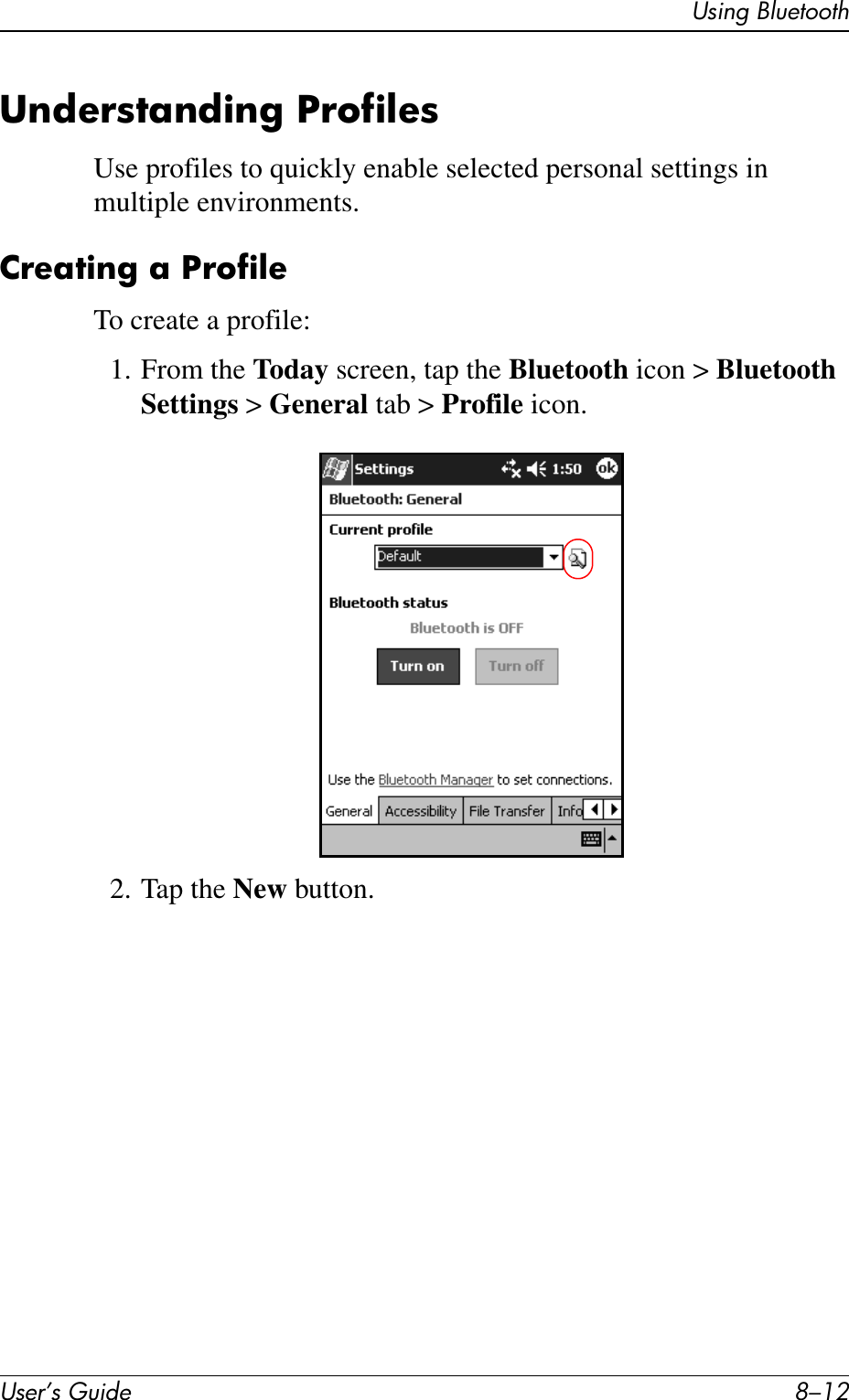 User’s Guide 8–12Using BluetoothUnderstanding ProfilesUse profiles to quickly enable selected personal settings in multiple environments.Creating a ProfileTo create a profile:1. From the Today screen, tap the Bluetooth icon &gt; Bluetooth Settings &gt; General tab &gt; Profile icon.2. Tap the New button.