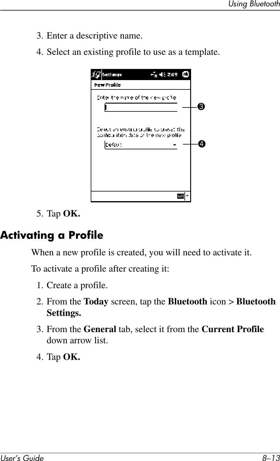 Using BluetoothUser’s Guide 8–133. Enter a descriptive name.4. Select an existing profile to use as a template.5. Tap OK.Activating a ProfileWhen a new profile is created, you will need to activate it.To activate a profile after creating it:1. Create a profile.2. From the Today screen, tap the Bluetooth icon &gt; Bluetooth Settings.3. From the General tab, select it from the Current Profile down arrow list.4. Tap OK.34