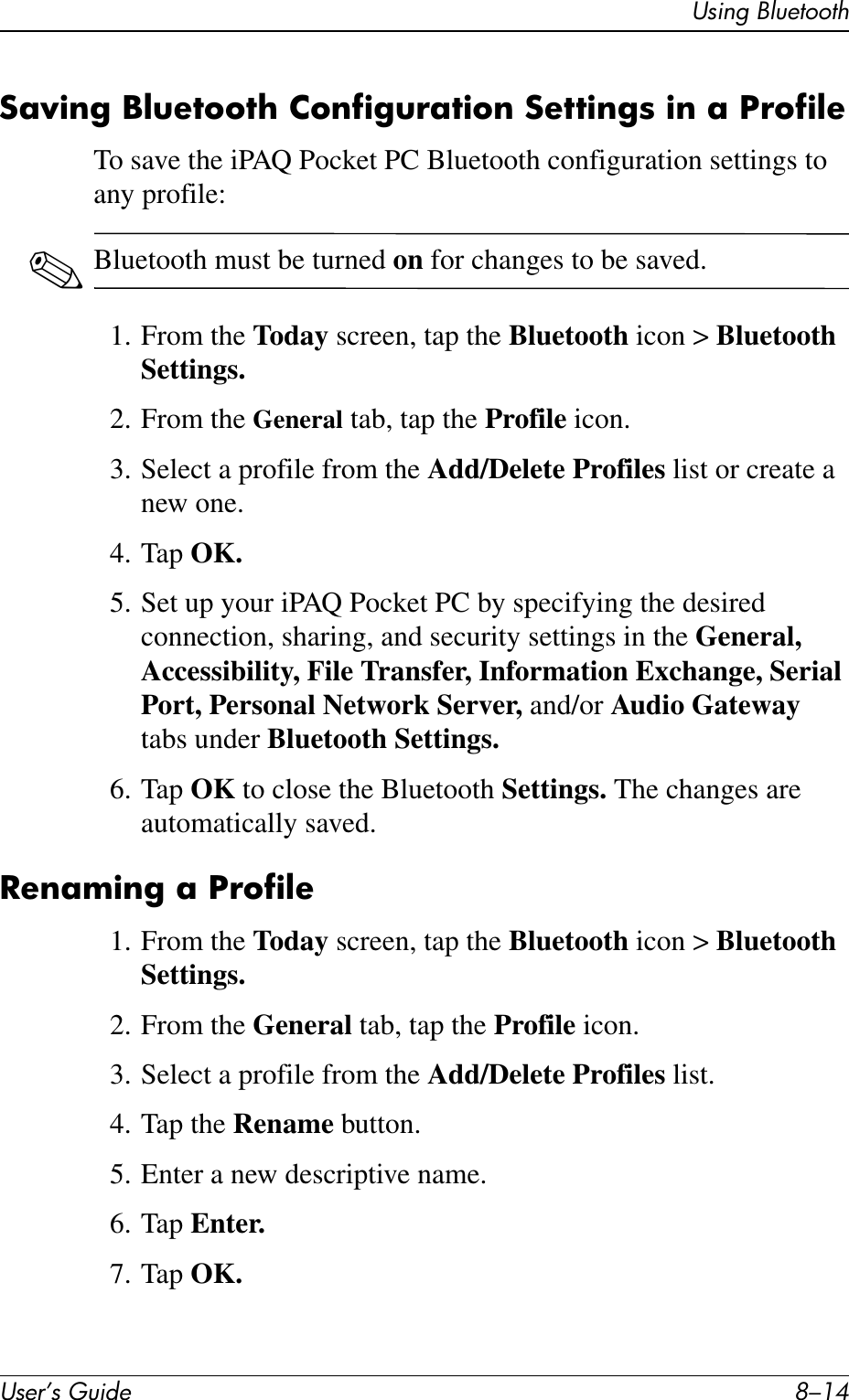 User’s Guide 8–14Using BluetoothSaving Bluetooth Configuration Settings in a ProfileTo save the iPAQ Pocket PC Bluetooth configuration settings to any profile:✎Bluetooth must be turned on for changes to be saved.1. From the Today screen, tap the Bluetooth icon &gt; Bluetooth Settings.2. From the General tab, tap the Profile icon.3. Select a profile from the Add/Delete Profiles list or create a new one.4. Tap OK.5. Set up your iPAQ Pocket PC by specifying the desired connection, sharing, and security settings in the General, Accessibility, File Transfer, Information Exchange, Serial Port, Personal Network Server, and/or Audio Gateway tabs under Bluetooth Settings.6. Tap OK to close the Bluetooth Settings. The changes are automatically saved.Renaming a Profile1. From the Today screen, tap the Bluetooth icon &gt; Bluetooth Settings.2. From the General tab, tap the Profile icon.3. Select a profile from the Add/Delete Profiles list.4. Tap the Rename button.5. Enter a new descriptive name.6. Tap Enter.7. Tap OK.
