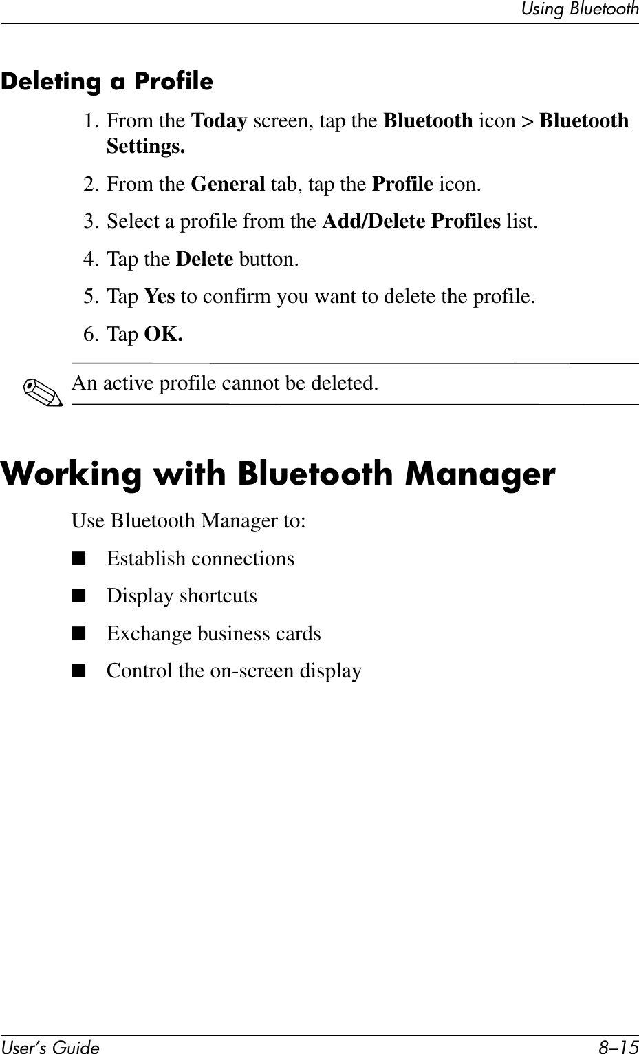 Using BluetoothUser’s Guide 8–15Deleting a Profile1. From the Today screen, tap the Bluetooth icon &gt; Bluetooth Settings.2. From the General tab, tap the Profile icon.3. Select a profile from the Add/Delete Profiles list.4. Tap the Delete button.5. Tap Ye s  to confirm you want to delete the profile.6. Tap OK.✎An active profile cannot be deleted.Working with Bluetooth ManagerUse Bluetooth Manager to:■Establish connections■Display shortcuts■Exchange business cards■Control the on-screen display