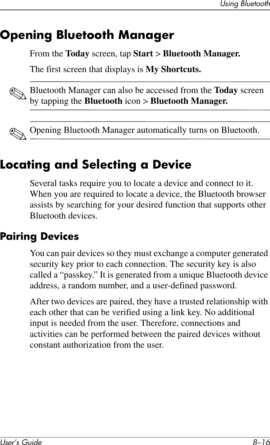 User’s Guide 8–16Using BluetoothOpening Bluetooth ManagerFrom the Today screen, tap Start &gt; Bluetooth Manager.The first screen that displays is My Shortcuts.✎Bluetooth Manager can also be accessed from the Today screen by tapping the Bluetooth icon &gt; Bluetooth Manager.✎Opening Bluetooth Manager automatically turns on Bluetooth.Locating and Selecting a DeviceSeveral tasks require you to locate a device and connect to it. When you are required to locate a device, the Bluetooth browser assists by searching for your desired function that supports other Bluetooth devices.Pairing DevicesYou can pair devices so they must exchange a computer generated security key prior to each connection. The security key is also called a “passkey.” It is generated from a unique Bluetooth device address, a random number, and a user-defined password.After two devices are paired, they have a trusted relationship with each other that can be verified using a link key. No additional input is needed from the user. Therefore, connections and activities can be performed between the paired devices without constant authorization from the user.