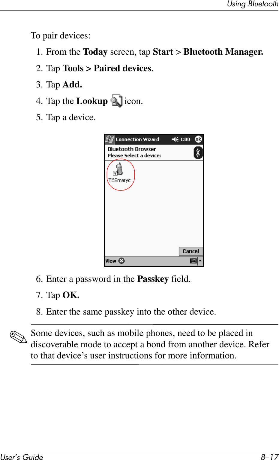 Using BluetoothUser’s Guide 8–17To pair devices:1. From the Today screen, tap Start &gt; Bluetooth Manager.2. Tap Tools &gt; Paired devices.3. Tap Add.4. Tap the Lookup  icon.5. Tap a device.6. Enter a password in the Passkey field.7. Tap OK.8. Enter the same passkey into the other device.✎Some devices, such as mobile phones, need to be placed in discoverable mode to accept a bond from another device. Refer to that device’s user instructions for more information.