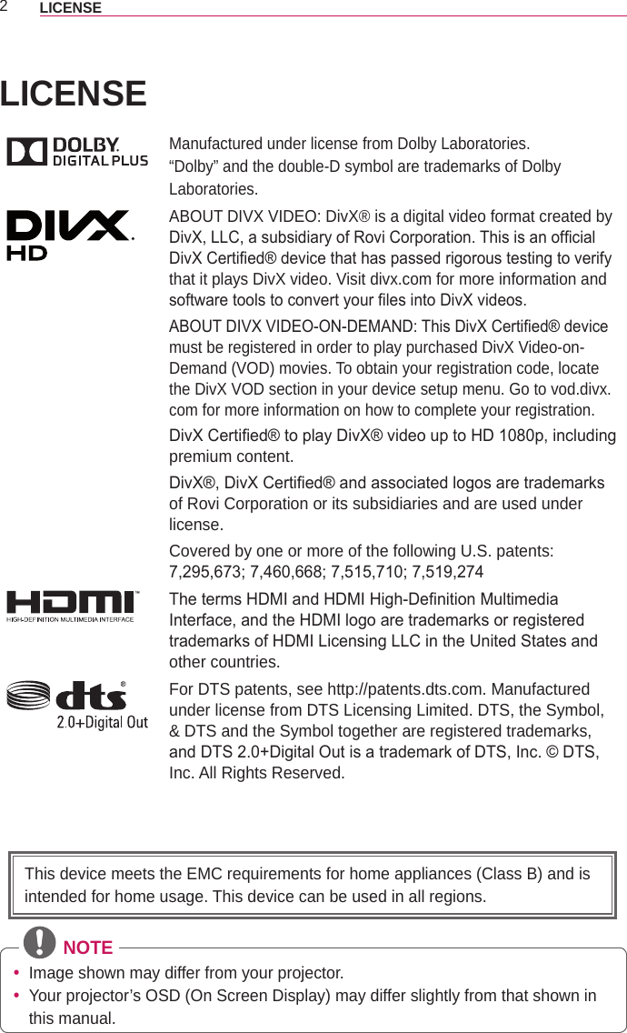 2LICENSE LICENSEManufactured under license from Dolby Laboratories.“Dolby” and the double-D symbol are trademarks of Dolby Laboratories.ABOUT DIVX VIDEO: DivX® is a digital video format created by DivX, LLC, a subsidiary of Rovi Corporation. This is an ofcial DivX Certied® device that has passed rigorous testing to verify that it plays DivX video. Visit divx.com for more information and software tools to convert your les into DivX videos.ABOUT DIVX VIDEO-ON-DEMAND: This DivX Certied® device must be registered in order to play purchased DivX Video-on-Demand (VOD) movies. To obtain your registration code, locate the DivX VOD section in your device setup menu. Go to vod.divx.com for more information on how to complete your registration.DivX Certied® to play DivX® video up to HD 1080p, including premium content.DivX®, DivX Certied® and associated logos are trademarks of Rovi Corporation or its subsidiaries and are used under license.Covered by one or more of the following U.S. patents: 7,295,673; 7,460,668; 7,515,710; 7,519,274The terms HDMI and HDMI High-Denition Multimedia Interface, and the HDMI logo are trademarks or registered trademarks of HDMI Licensing LLC in the United States and other countries.For DTS patents, see http://patents.dts.com. Manufactured under license from DTS Licensing Limited. DTS, the Symbol, &amp; DTS and the Symbol together are registered trademarks, and DTS 2.0+Digital Out is a trademark of DTS, Inc. © DTS, Inc. All Rights Reserved. NOTE yImage shown may differ from your projector. yYour projector’s OSD (On Screen Display) may differ slightly from that shown in this manual.This device meets the EMC requirements for home appliances (Class B) and is intended for home usage. This device can be used in all regions.