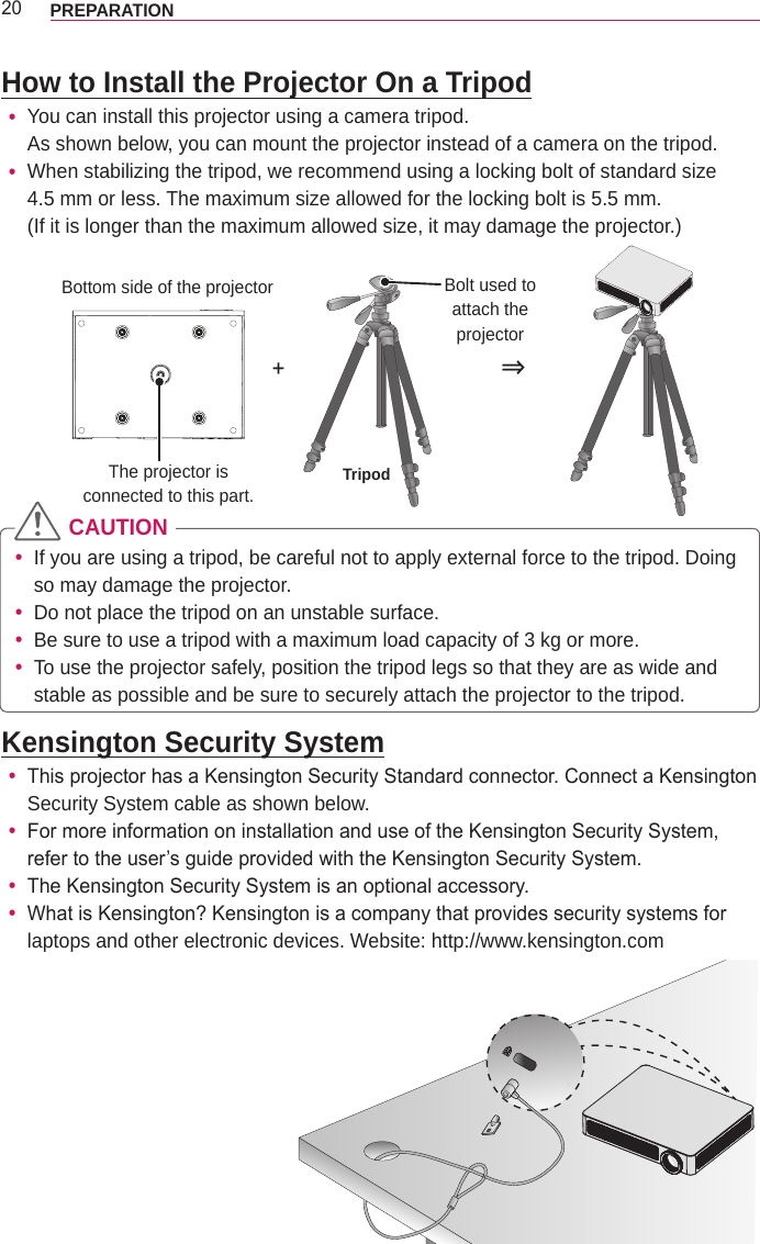 20 PREPARATIONHow to Install the Projector On a Tripod yYou can install this projector using a camera tripod.  As shown below, you can mount the projector instead of a camera on the tripod. yWhen stabilizing the tripod, we recommend using a locking bolt of standard size  4.5 mm or less. The maximum size allowed for the locking bolt is 5.5 mm.  (If it is longer than the maximum allowed size, it may damage the projector.)+⇒The projector is  connected to this part. TripodBolt used to attach the projectorBottom side of the projector CAUTION yIf you are using a tripod, be careful not to apply external force to the tripod. Doing so may damage the projector. yDo not place the tripod on an unstable surface. yBe sure to use a tripod with a maximum load capacity of 3 kg or more. yTo use the projector safely, position the tripod legs so that they are as wide and stable as possible and be sure to securely attach the projector to the tripod.Kensington Security System yThis projector has a Kensington Security Standard connector. Connect a Kensington Security System cable as shown below. yFor more information on installation and use of the Kensington Security System, refer to the user’s guide provided with the Kensington Security System. yThe Kensington Security System is an optional accessory. yWhat is Kensington? Kensington is a company that provides security systems for laptops and other electronic devices. Website: http://www.kensington.com