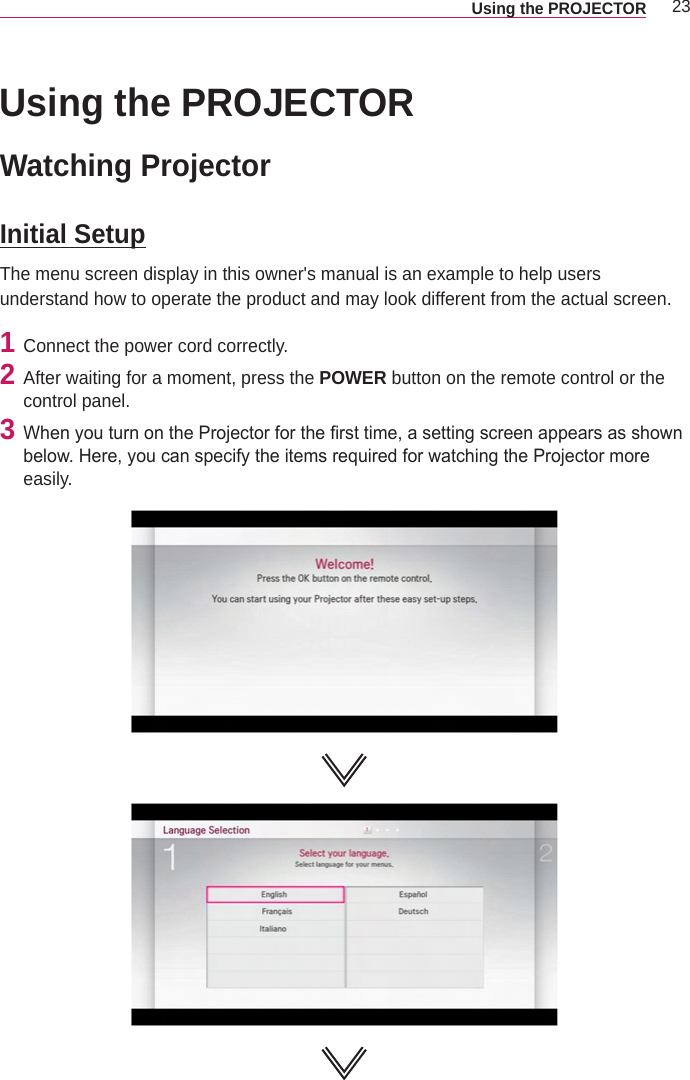 23Using the PROJECTOR Using the PROJECTORWatching ProjectorInitial SetupThe menu screen display in this owner&apos;s manual is an example to help users understand how to operate the product and may look different from the actual screen.1  Connect the power cord correctly.2  After waiting for a moment, press the POWER button on the remote control or the control panel. 3  When you turn on the Projector for the rst time, a setting screen appears as shown below. Here, you can specify the items required for watching the Projector more easily.