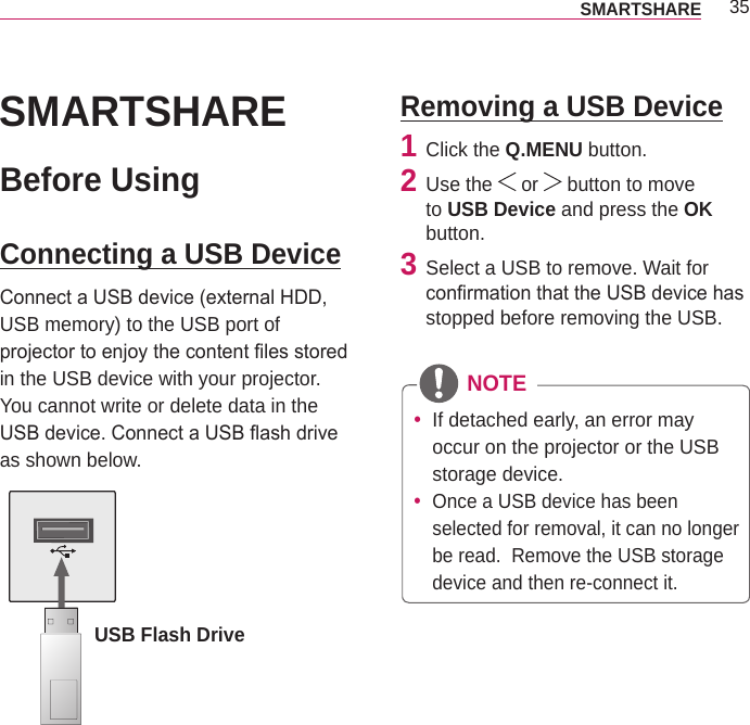 35SMARTSHARE SMARTSHAREBefore UsingConnecting a USB DeviceConnect a USB device (external HDD, USB memory) to the USB port of projector to enjoy the content les stored in the USB device with your projector. You cannot write or delete data in the USB device. Connect a USB ash drive as shown below.USB Flash DriveRemoving a USB Device1  Click the Q.MENU button. 2  Use the   or   button to move to USB Device and press the OK button.3  Select a USB to remove. Wait for conrmation that the USB device has stopped before removing the USB. NOTE yIf detached early, an error may occur on the projector or the USB storage device. yOnce a USB device has been selected for removal, it can no longer be read.  Remove the USB storage device and then re-connect it.