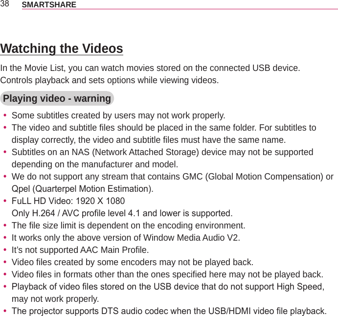 38 SMARTSHARE Watching the VideosIn the Movie List, you can watch movies stored on the connected USB device.Controls playback and sets options while viewing videos.Playing video - warning ySome subtitles created by users may not work properly. yThe video and subtitle files should be placed in the same folder. For subtitles to display correctly, the video and subtitle files must have the same name. ySubtitles on an NAS (Network Attached Storage) device may not be supported depending on the manufacturer and model. yWe do not support any stream that contains GMC (Global Motion Compensation) or Qpel (Quarterpel Motion Estimation). yFuLL HD Video: 1920 X 1080 Only H.264 / AVC profile level 4.1 and lower is supported. yThe file size limit is dependent on the encoding environment. yIt works only the above version of Window Media Audio V2. yIt’s not supported AAC Main Profile. yVideo files created by some encoders may not be played back. yVideo files in formats other than the ones specified here may not be played back. yPlayback of video files stored on the USB device that do not support High Speed, may not work properly. yThe projector supports DTS audio codec when the USB/HDMI video file playback.