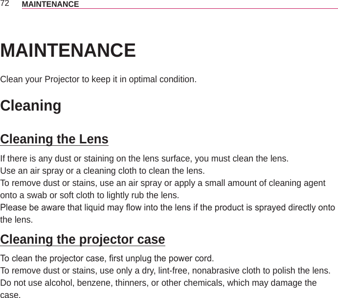 72 MAINTENANCEMAINTENANCEClean your Projector to keep it in optimal condition.CleaningCleaning the LensIf there is any dust or staining on the lens surface, you must clean the lens.Use an air spray or a cleaning cloth to clean the lens. To remove dust or stains, use an air spray or apply a small amount of cleaning agent onto a swab or soft cloth to lightly rub the lens.Please be aware that liquid may ow into the lens if the product is sprayed directly onto the lens.Cleaning the projector caseTo clean the projector case, rst unplug the power cord.To remove dust or stains, use only a dry, lint-free, nonabrasive cloth to polish the lens.Do not use alcohol, benzene, thinners, or other chemicals, which may damage the case.