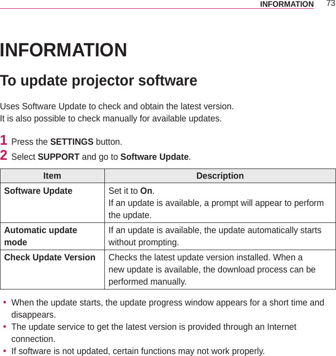 73INFORMATIONINFORMATIONTo update projector softwareUses Software Update to check and obtain the latest version.It is also possible to check manually for available updates.1  Press the SETTINGS button.2  Select SUPPORT and go to Software Update.Item DescriptionSoftware Update Set it to On.If an update is available, a prompt will appear to perform the update.Automatic update mode If an update is available, the update automatically starts without prompting.Check Update Version Checks the latest update version installed. When a new update is available, the download process can be performed manually. yWhen the update starts, the update progress window appears for a short time and disappears. yThe update service to get the latest version is provided through an Internet connection. yIf software is not updated, certain functions may not work properly.