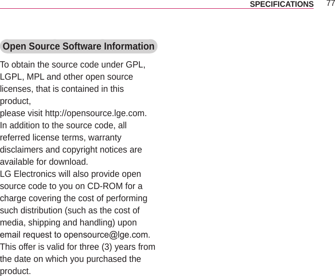 77SPECIFICATIONS Open Source Software InformationTo obtain the source code under GPL, LGPL, MPL and other open source  licenses, that is contained in this product,please visit http://opensource.lge.com.In addition to the source code, all referred license terms, warranty disclaimers and copyright notices are available for download.LG Electronics will also provide open source code to you on CD-ROM for a charge covering the cost of performing such distribution (such as the cost of media, shipping and handling) upon email request to opensource@lge.com. This offer is valid for three (3) years from the date on which you purchased the product.