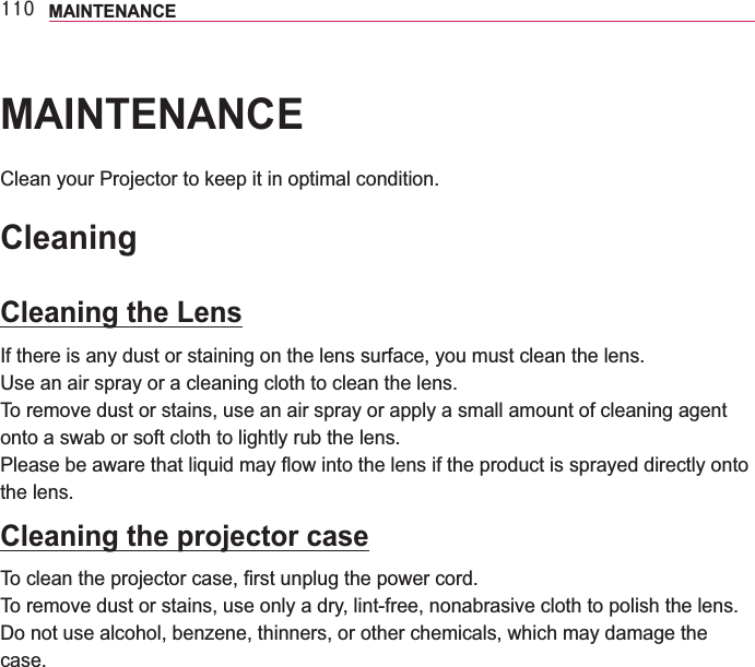 443 MAINTENANCEMAINTENANCEClean your Projector to keep it in optimal condition.CleaningCleaning the LensIf there is any dust or staining on the lens surface, you must clean the lens.Use an air spray or a cleaning cloth to clean the lens. To remove dust or stains, use an air spray or apply a small amount of cleaning agent onto a swab or soft cloth to lightly rub the lens.the lens.Cleaning the projector caseTo remove dust or stains, use only a dry, lint-free, nonabrasive cloth to polish the lens.Do not use alcohol, benzene, thinners, or other chemicals, which may damage the case.