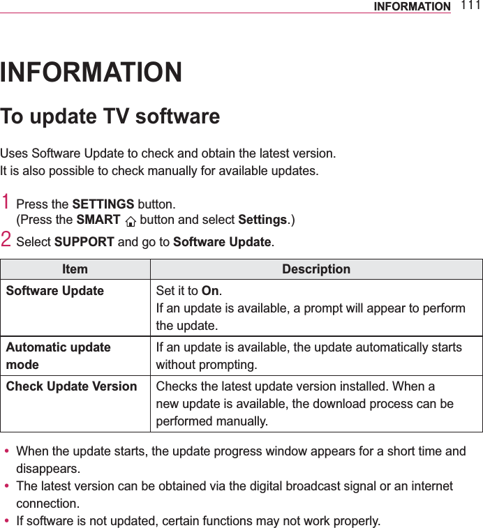 444INFORMATIONINFORMATIONTo update TV softwareUses Software Update to check and obtain the latest version.It is also possible to check manually for available updates.4 Press the SETTINGS button.(Press the SMART   button and select Settings.)5 Select SUPPORT and go to Software Update.Item DescriptionSoftware Update Set it to On.If an update is available, a prompt will appear to perform the update.Automatic update modeIf an update is available, the update automatically starts without prompting.Check Update Version Checks the latest update version installed. When a new update is available, the download process can be performed manually.y When the update starts, the update progress window appears for a short time and disappears.y The latest version can be obtained via the digital broadcast signal or an internet connection.y If software is not updated, certain functions may not work properly.