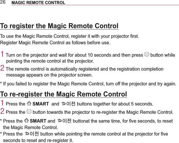 59 MAGIC REMOTE CONTROL To register the Magic Remote ControlRegister Magic Remote Control as follows before use.4  button while pointing the remote control at the projector. 5 The remote control is automatically registered and the registration completion message appears on the projector screen.* If you failed to register the Magic Remote Control, turn off the projector and try again.To re-register the Magic Remote Control4 Press the    SMART  and  ⹜⻾ buttons together for about 5 seconds. 5 Press the   button towards the projector to re-register the Magic Remote Control.*  Press the  SMART and  ⹜⻾the Magic Remote Control.*  Press the  ⹜⻾seconds to reset and re-register it.