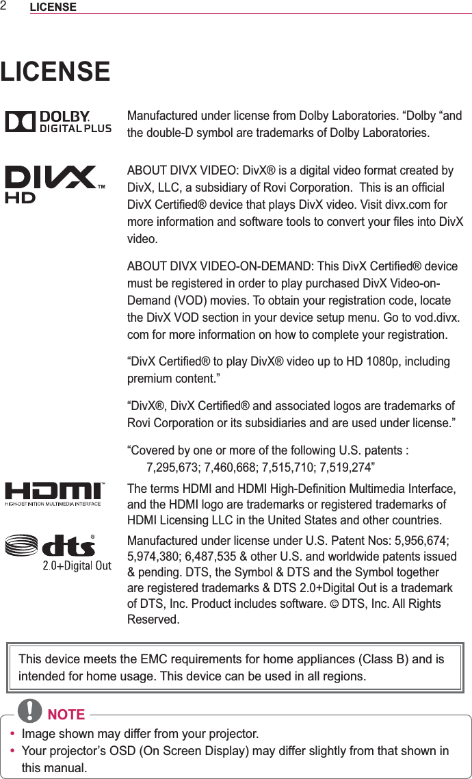 5LICENSE LICENSEManufactured under license from Dolby Laboratories. “Dolby “and the double-D symbol are trademarks of Dolby Laboratories.ABOUT DIVX VIDEO: DivX® is a digital video format created by video.must be registered in order to play purchased DivX Video-on-Demand (VOD) movies. To obtain your registration code, locate com for more information on how to complete your registration. premium content.”Rovi Corporation or its subsidiaries and are used under license.”“Covered by one or more of the following U.S. patents :  Manufactured under license under U.S. Patent Nos: 5,956,674; of DTS, Inc. Product includes software.   DTS, Inc. All Rights Reserved. NOTEy Image shown may differ from your projector.y Your projector’s OSD (On Screen Display) may differ slightly from that shown in this manual.This device meets the EMC requirements for home appliances (Class B) and is intended for home usage. This device can be used in all regions.