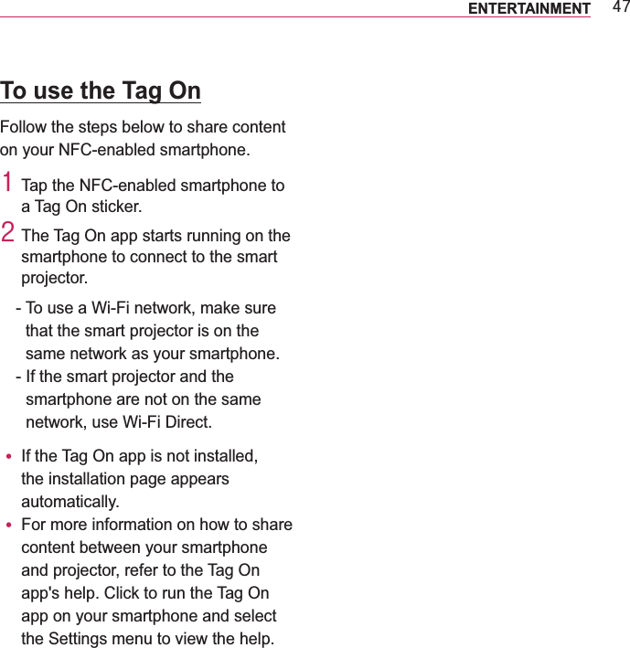 7:ENTERTAINMENT To use the Tag OnFollow the steps below to share content on your NFC-enabled smartphone.4 Tap the NFC-enabled smartphone to a Tag On sticker.5 The Tag On app starts running on the smartphone to connect to the smart projector.-  To use a Wi-Fi network, make sure that the smart projector is on the same network as your smartphone.-  If the smart projector and the smartphone are not on the same network, use Wi-Fi Direct.y If the Tag On app is not installed, the installation page appears automatically.y For more information on how to share content between your smartphone and projector, refer to the Tag On app&apos;s help. Click to run the Tag On app on your smartphone and select the Settings menu to view the help.
