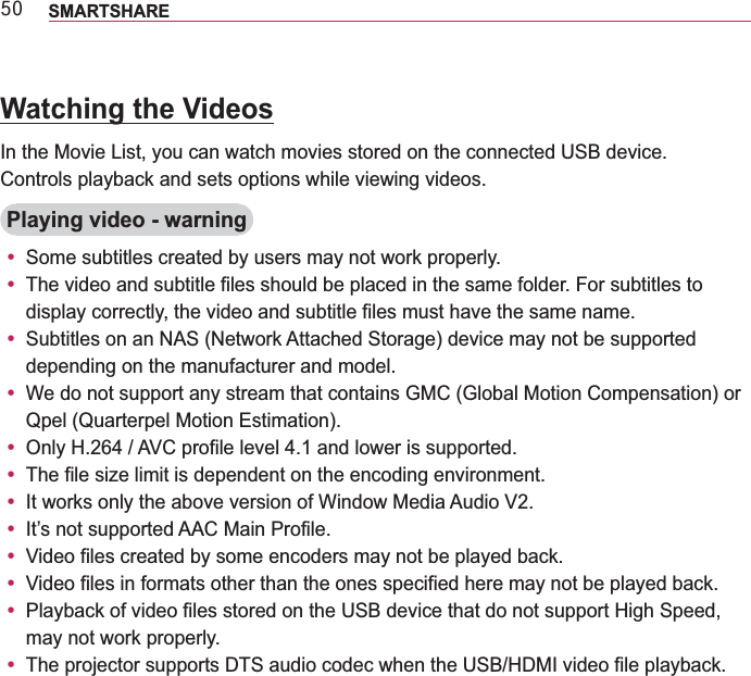 83 SMARTSHAREWatching the VideosIn the Movie List, you can watch movies stored on the connected USB device.Controls playback and sets options while viewing videos.Playing video - warningy Some subtitles created by users may not work properly.y The video and subtitle files should be placed in the same folder. For subtitles to display correctly, the video and subtitle files must have the same name.y Subtitles on an NAS (Network Attached Storage) device may not be supported depending on the manufacturer and model.y We do not support any stream that contains GMC (Global Motion Compensation) or Qpel (Quarterpel Motion Estimation).y y The file size limit is dependent on the encoding environment.y It works only the above version of Window Media Audio V2.y It’s not supported AAC Main Profile.y Video files created by some encoders may not be played back.y Video files in formats other than the ones specified here may not be played back.y may not work properly.y 