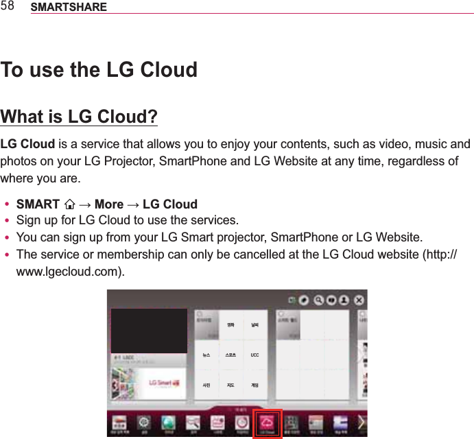 8; SMARTSHARETo use the LG CloudWhat is LG Cloud?LG Cloud is a service that allows you to enjoy your contents, such as video, music and photos on your LG Projector, SmartPhone and LG Website at any time, regardless of where you are.y SMART  y Sign up for LG Cloud to use the services.y You can sign up from your LG Smart projector, SmartPhone or LG Website.y The service or membership can only be cancelled at the LG Cloud website (http://www.lgecloud.com).   UCC  