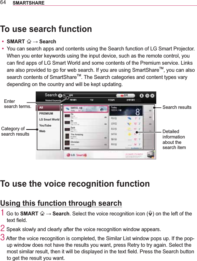 97 SMARTSHARETo use search functiony SMART  y You can search apps and contents using the Search function of LG Smart Projector. When you enter keywords using the input device, such as the remote control, you can find apps of LG Smart World and some contents of the Premium service. Links are also provided to go for web search. If you are using SmartShareTM, you can also search contents of SmartShareTM. The Search categories and content types vary depending on the country and will be kept updating.Detailed information about the search itemCategory of  search results6HDUFK 摥磭5HODWHG.H\ZRUGV 苅笹窭朙 懵璆 糁忉摥磭 秭苅笹窭朙恅璎Search resultsEnter  search terms.AllPREMIUMLG Smart WorldYouTubeWebTo use the voice recognition functionUsing this function through search4  Go to SMART  . Select the voice recognition icon ( ) on the left of the 5  Speak slowly and clearly after the voice recognition window appears.6  After the voice recognition is completed, the Similar List window pops up. If the pop-up window does not have the results you want, press Retry to try again. Select the to get the result you want.