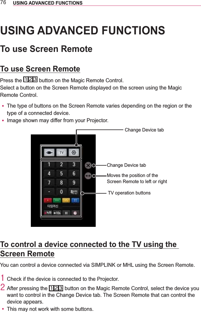 :9 USING ADVANCED FUNCTIONS USING ADVANCED FUNCTIONSTo use Screen RemoteTo use Screen RemotePress the   button on the Magic Remote Control.Select a button on the Screen Remote displayed on the screen using the Magic Remote Control.y The type of buttons on the Screen Remote varies depending on the region or the type of a connected device.y Image shown may differ from your Projector.Change Device tabMoves the position of the Screen Remote to left or rightTV operation buttonsChange Device tabTo control a device connected to the TV using the Screen Remote4 Check if the device is connected to the Projector.5 After pressing the   button on the Magic Remote Control, select the device you want to control in the Change Device tab. The Screen Remote that can control the device appears.y This may not work with some buttons.