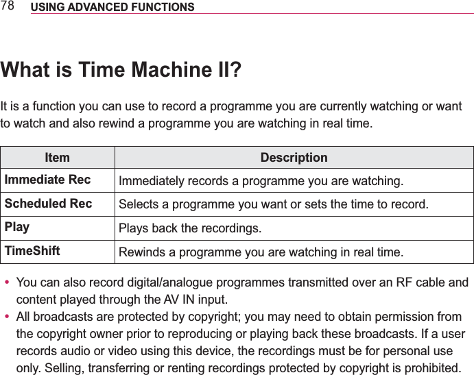 :; USING ADVANCED FUNCTIONS What is Time Machine II?It is a function you can use to record a programme you are currently watching or want to watch and also rewind a programme you are watching in real time.Item DescriptionImmediate Rec Immediately records a programme you are watching.Scheduled Rec Selects a programme you want or sets the time to record.Play Plays back the recordings.TimeShift Rewinds a programme you are watching in real time.y You can also record digital/analogue programmes transmitted over an RF cable and content played through the AV IN input.y All broadcasts are protected by copyright; you may need to obtain permission from the copyright owner prior to reproducing or playing back these broadcasts. If a user records audio or video using this device, the recordings must be for personal use only. Selling, transferring or renting recordings protected by copyright is prohibited.