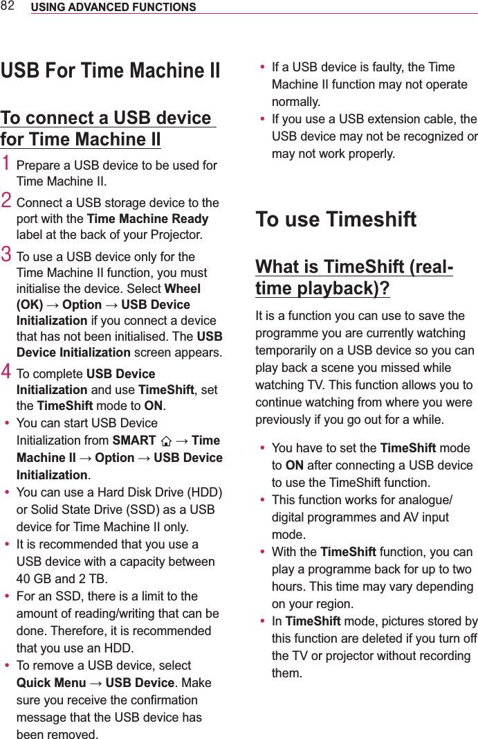 ;5 USING ADVANCED FUNCTIONS USB For Time Machine IITo connect a USB device for Time Machine II4 Prepare a USB device to be used for Time Machine II.5 Connect a USB storage device to the port with the Time Machine Ready label at the back of your Projector.6 To use a USB device only for the Time Machine II function, you must initialise the device. Select Wheel Initialization if you connect a device that has not been initialised. The USB Device Initialization screen appears.7 To complete USB Device Initialization and use TimeShift, set the TimeShift mode to ON.y You can start USB Device Initialization from SMART  Initialization.y or Solid State Drive (SSD) as a USB device for Time Machine II only.y It is recommended that you use a USB device with a capacity between y For an SSD, there is a limit to the amount of reading/writing that can be done. Therefore, it is recommended y To remove a USB device, select . Make sure you receive the confirmation message that the USB device has been removed.y If a USB device is faulty, the Time Machine II function may not operate normally.y USB device may not be recognized or may not work properly.To use TimeshiftWhat is TimeShift (real-time playback)?It is a function you can use to save the programme you are currently watching temporarily on a USB device so you can play back a scene you missed while watching TV. This function allows you to continue watching from where you were previously if you go out for a while.y You have to set the TimeShift mode to ON after connecting a USB device to use the TimeShift function.y This function works for analogue/digital programmes and AV input mode.y With the TimeShift function, you can play a programme back for up to two hours. This time may vary depending on your region.y In TimeShift mode, pictures stored by this function are deleted if you turn off the TV or projector without recording them.