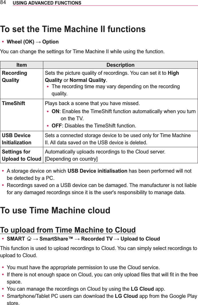 ;7 USING ADVANCED FUNCTIONS To set the Time Machine II functionsy You can change the settings for Time Machine II while using the function.Item DescriptionRecording QualitySets the picture quality of recordings. You can set it to High Quality or Normal Quality.y The recording time may vary depending on the recording quality.TimeShift Plays back a scene that you have missed.y ON:  Enables the TimeShift function automatically when you turn on the TV.y OFF: Disables the TimeShift function.USB Device InitializationSets a connected storage device to be used only for Time Machine II. All data saved on the USB device is deleted.Settings for Upload to CloudAutomatically uploads recordings to the Cloud server.[Depending on country]y A storage device on which USB Device initialisation has been performed will not be detected by a PC.y Recordings saved on a USB device can be damaged. The manufacturer is not liable for any damaged recordings since it is the user&apos;s responsibility to manage data.To use Time Machine cloudTo upload from Time Machine to Cloudy SMART  This function is used to upload recordings to Cloud. You can simply select recordings to upload to Cloud.y You must have the appropriate permission to use the Cloud service.y If there is not enough space on Cloud, you can only upload files that will fit in the free space.y You can manage the recordings on Cloud by using the LG Cloud app.y Smartphone/Tablet PC users can download the LG Cloud app from the Google Play store.