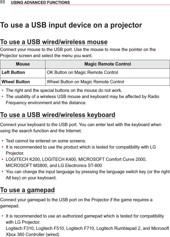 ;9 USING ADVANCED FUNCTIONS To use a USB input device on a projectorTo use a USB wired/wireless mouseConnect your mouse to the USB port. Use the mouse to move the pointer on the Projector screen and select the menu you want.Mouse Magic Remote ControlLeft Button Wheel Button Wheel Button on Magic Remote Controly The right and the special buttons on the mouse do not work.y The usability of a wireless USB mouse and keyboard may be affected by Radio Frequency environment and the distance.To use a USB wired/wireless keyboardusing the search function and the Internet.y y It is recommended to use the product which is tested for compatibility with LG Projector.y y You can change the input language by pressing the language switch key (or the right Alt key) on your keyboard.To use a gamepadConnect your gamepad to the USB port on the Projector if the game requires a gamepad.y It is recommended to use an authorized gamepad which is tested for compatibility with LG Projector. 