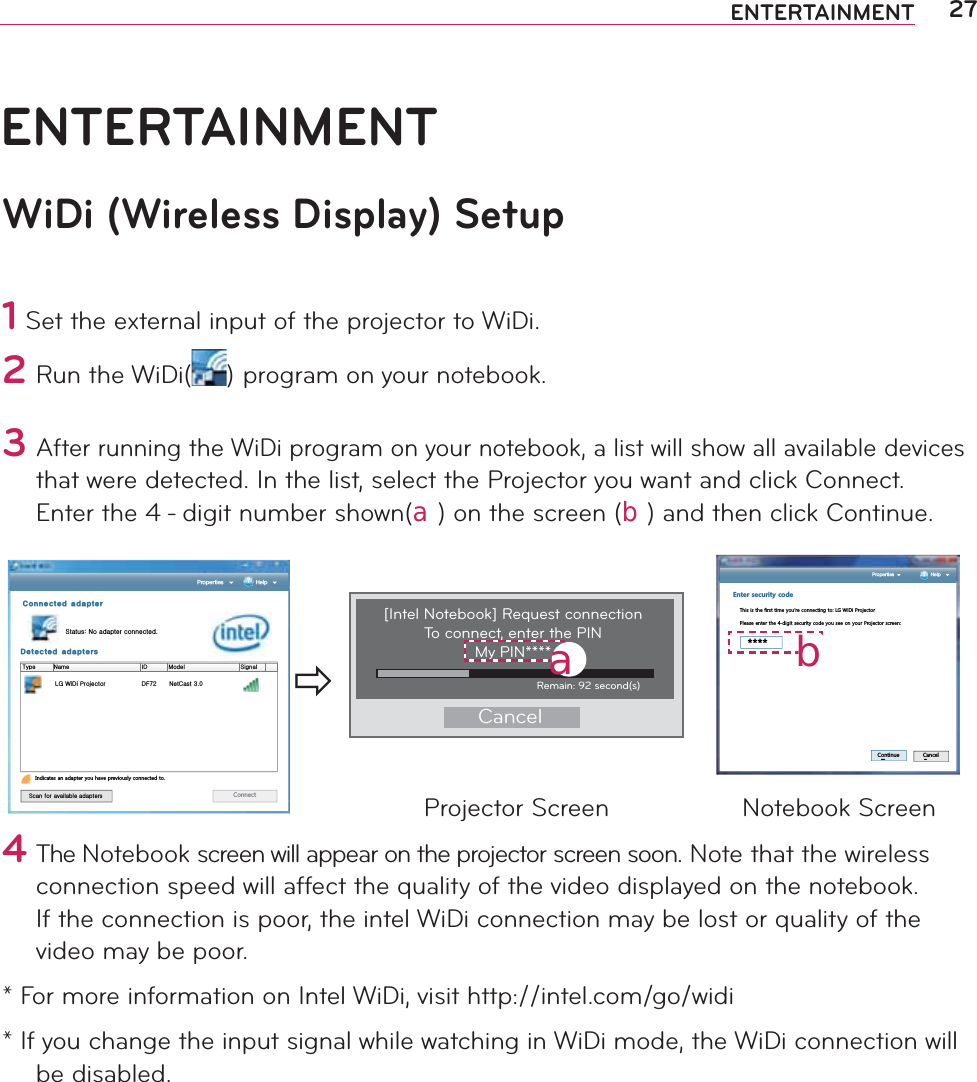27ENTERTAINMENTENTERTAINMENTWiDi (Wireless Display) Setup1 Set the external input of the projector to WiDi.2#Run the WiDi( )#program on your notebook.#3#After running the WiDi program on your notebook, a list will show all available devices that were detected. In the list, select the Projector you want and click Connect. Enter the 4 - digit number shown(󱁮) on the screen (󱁯) and then click Continue.$POOFDUFEBEBQUFSzaGuGGU%FUFDUFEBEBQUFST 1SPQFSUJFT )FMQ{GGGGGGGGGGuGGGGGGGGGGGGGGGGGGGGGGGGGGGGGGGGGGGGGGGpkGGGGGGGGGGGGtGGGGGGGGGGGGGGGGGGGGGGGGGGGGGzsnG~kGw km^Y ujGZUW,QGLFDWHVDQDGDSWHU\RXKDYHSUHYLRXVO\FRQQHFWHGWRzGGG &amp;RQQHFWÖ[Intel Notebook] Request connection To connect, enter the PINMy PIN****CancelRemain: 92 second(s)󱁮 1SPQFSUJFT )FMQ&apos;PVGTUGEWTKV[EQFG7KLVLVWKHILUVWWLPH\RXĜUHFRQQHFWLQJWR/*:L&apos;L3URMHFWRU3OHDVHHQWHUWKHGLJLWVHFXULW\FRGH\RXVHHRQ\RXU3URMHFWRUVFUHHQ&amp;RQWLQXH &amp;DQFHO󱁯Projector Screen Notebook Screen4#The Notebook screen will appear on the projector screen soon. Note that the wireless connection speed will affect the quality of the video displayed on the notebook. If the connection is poor, the intel WiDi connection may be lost or quality of the video may be poor.* For more information on Intel WiDi, visit http://intel.com/go/widi* If you change the input signal while watching in WiDi mode, the WiDi connection will be disabled.