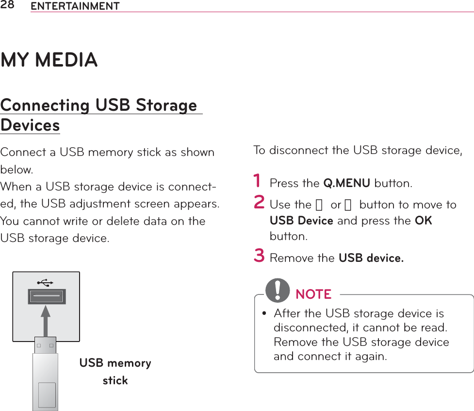 28 ENTERTAINMENTMY MEDIAConnecting USB Storage DevicesConnect a USB memory stick as shown below.When a USB storage device is connect-ed, the USB adjustment screen appears. You cannot write or delete data on the USB storage device. USB memory stickTo disconnect the USB storage device,1 Press the Q.MENU button.2 Use the 󱛦 or 󱛧 button to move to USB Device and press the OK button.3 Remove the USB device. NOTEy After the USB storage device is disconnected, it cannot be read. Remove the USB storage device and connect it again.