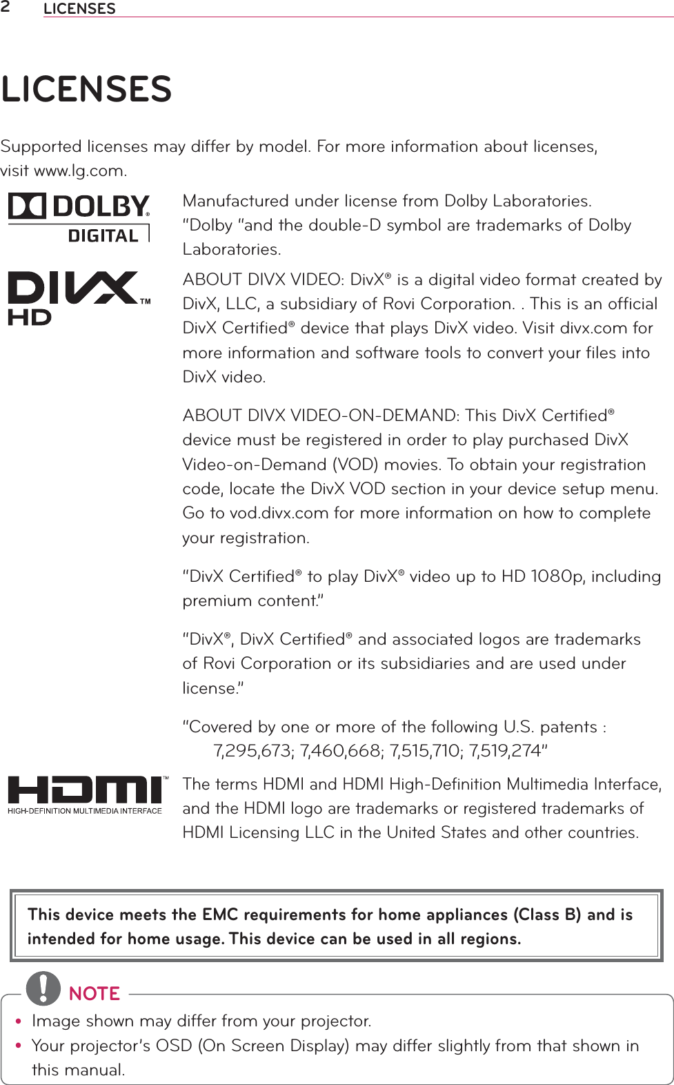 2LICENSESThis device meets the EMC requirements for home appliances (Class B) and is intended for home usage. This device can be used in all regions.LICENSESSupported licenses may differ by model. For more information about licenses,  visit www.lg.com.Manufactured under license from Dolby Laboratories. “Dolby “and the double-D symbol are trademarks of Dolby Laboratories.ABOUT DIVX VIDEO: DivX® is a digital video format created by DivX, LLC, a subsidiary of Rovi Corporation. . This is an ofﬁcial DivX Certiﬁed® device that plays DivX video. Visit divx.com for more information and software tools to convert your ﬁles into DivX video.ABOUT DIVX VIDEO-ON-DEMAND: This DivX Certiﬁed® device must be registered in order to play purchased DivX Video-on-Demand (VOD) movies. To obtain your registration code, locate the DivX VOD section in your device setup menu. Go to vod.divx.com for more information on how to complete your registration. “DivX Certiﬁed® to play DivX® video up to HD 1080p, including premium content.”“DivX®, DivX Certiﬁed® and associated logos are trademarks of Rovi Corporation or its subsidiaries and are used under license.”“Covered by one or more of the following U.S. patents :        7,295,673; 7,460,668; 7,515,710; 7,519,274”The terms HDMI and HDMI High-Deﬁnition Multimedia Interface, and the HDMI logo are trademarks or registered trademarks of HDMI Licensing LLC in the United States and other countries. NOTEy Image shown may differ from your projector.y Your projector’s OSD (On Screen Display) may differ slightly from that shown in this manual.